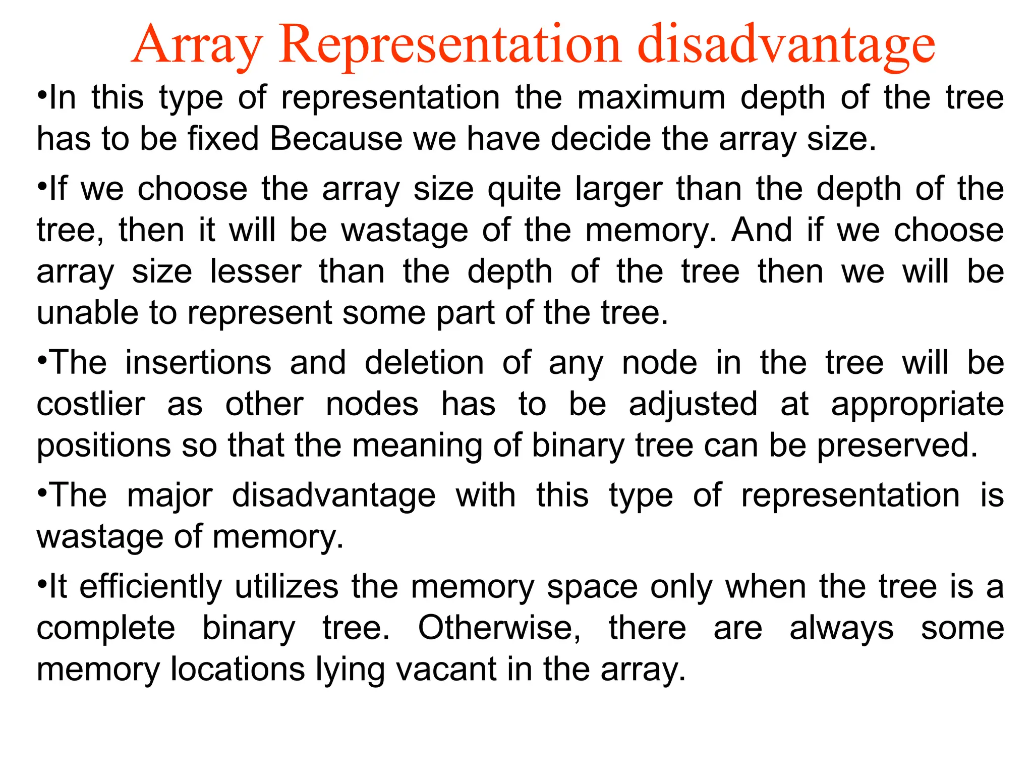 Array Representation disadvantage •In this type of representation the maximum depth of the tree has to be fixed Because we have decide the array size. •If we choose the array size quite larger than the depth of the tree, then it will be wastage of the memory. And if we choose array size lesser than the depth of the tree then we will be unable to represent some part of the tree. •The insertions and deletion of any node in the tree will be costlier as other nodes has to be adjusted at appropriate positions so that the meaning of binary tree can be preserved. •The major disadvantage with this type of representation is wastage of memory. •It efficiently utilizes the memory space only when the tree is a complete binary tree. Otherwise, there are always some memory locations lying vacant in the array. 
