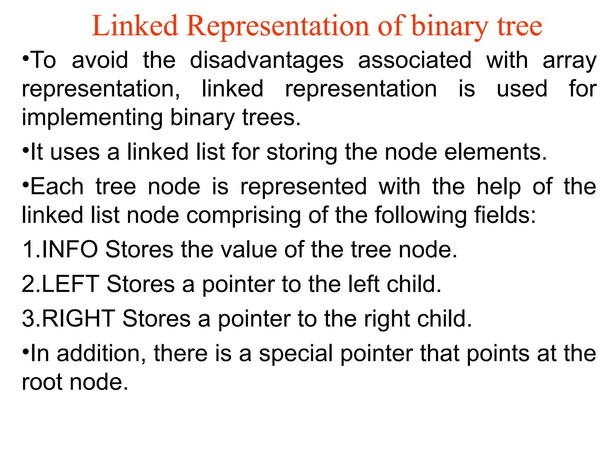 Linked Representation of binary tree •To avoid the disadvantages associated with array representation, linked representation is used for implementing binary trees. •It uses a linked list for storing the node elements. •Each tree node is represented with the help of the linked list node comprising of the following fields: 1.INFO Stores the value of the tree node. 2.LEFT Stores a pointer to the left child. 3.RIGHT Stores a pointer to the right child. •In addition, there is a special pointer that points at the root node. 