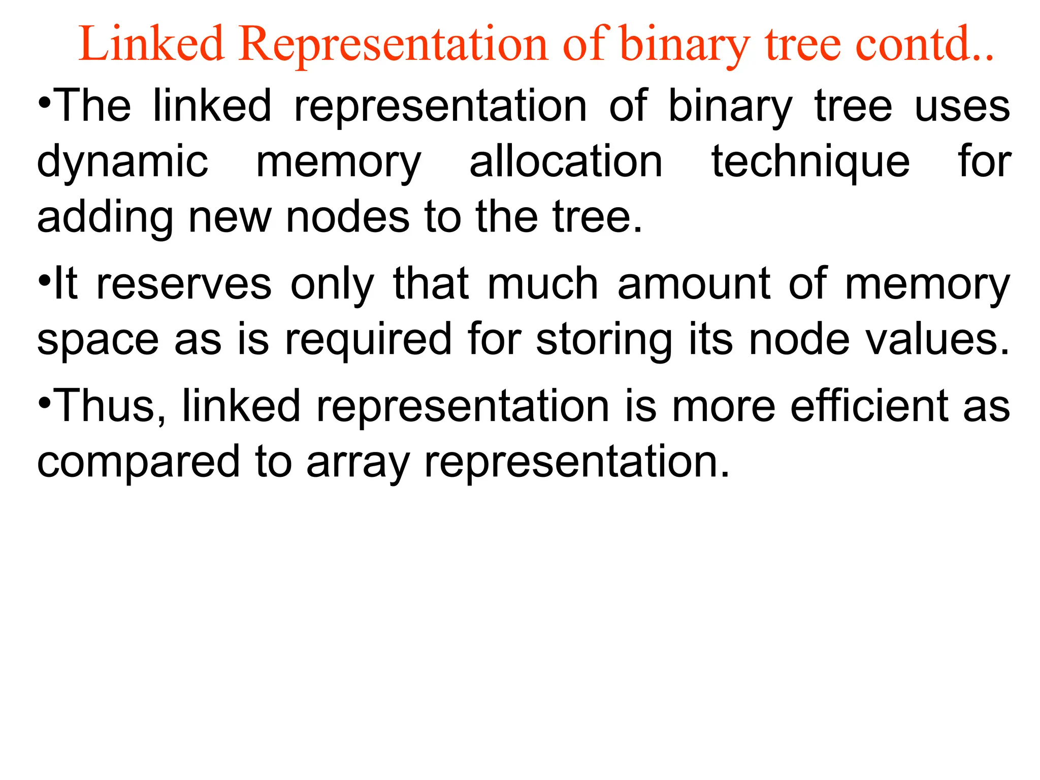 Linked Representation of binary tree contd.. •The linked representation of binary tree uses dynamic memory allocation technique for adding new nodes to the tree. •It reserves only that much amount of memory space as is required for storing its node values. •Thus, linked representation is more efficient as compared to array representation. 