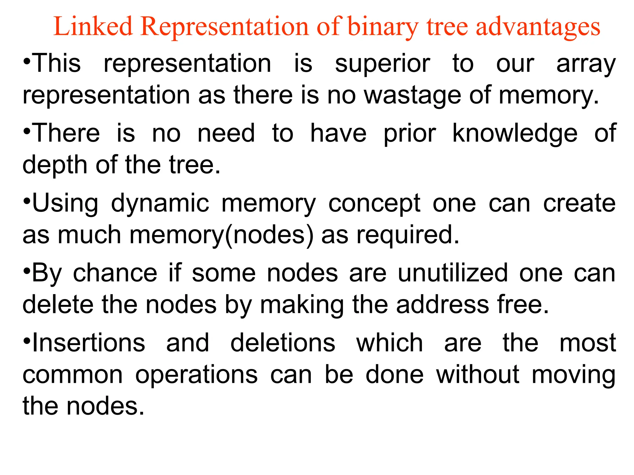Linked Representation of binary tree advantages •This representation is superior to our array representation as there is no wastage of memory. •There is no need to have prior knowledge of depth of the tree. •Using dynamic memory concept one can create as much memory(nodes) as required. •By chance if some nodes are unutilized one can delete the nodes by making the address free. •Insertions and deletions which are the most common operations can be done without moving the nodes. 