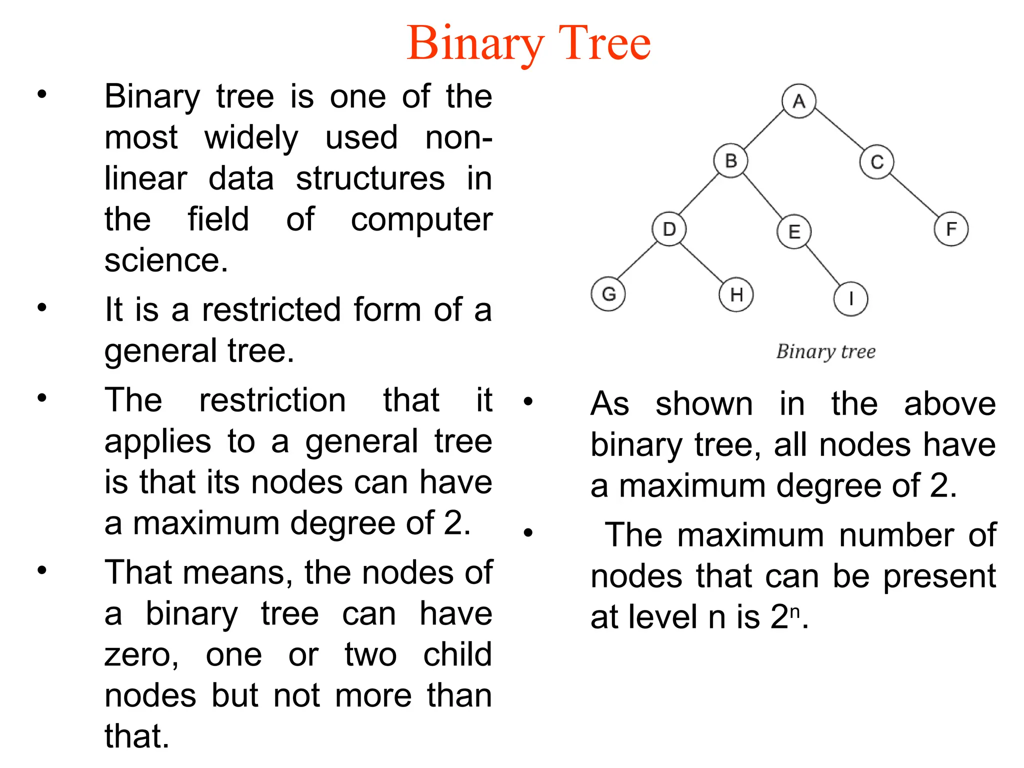 Binary Tree • Binary tree is one of the most widely used non- linear data structures in the field of computer science. • It is a restricted form of a general tree. • The restriction that it applies to a general tree is that its nodes can have a maximum degree of 2. • That means, the nodes of a binary tree can have zero, one or two child nodes but not more than that. • As shown in the above binary tree, all nodes have a maximum degree of 2. • The maximum number of nodes that can be present at level n is 2n . 