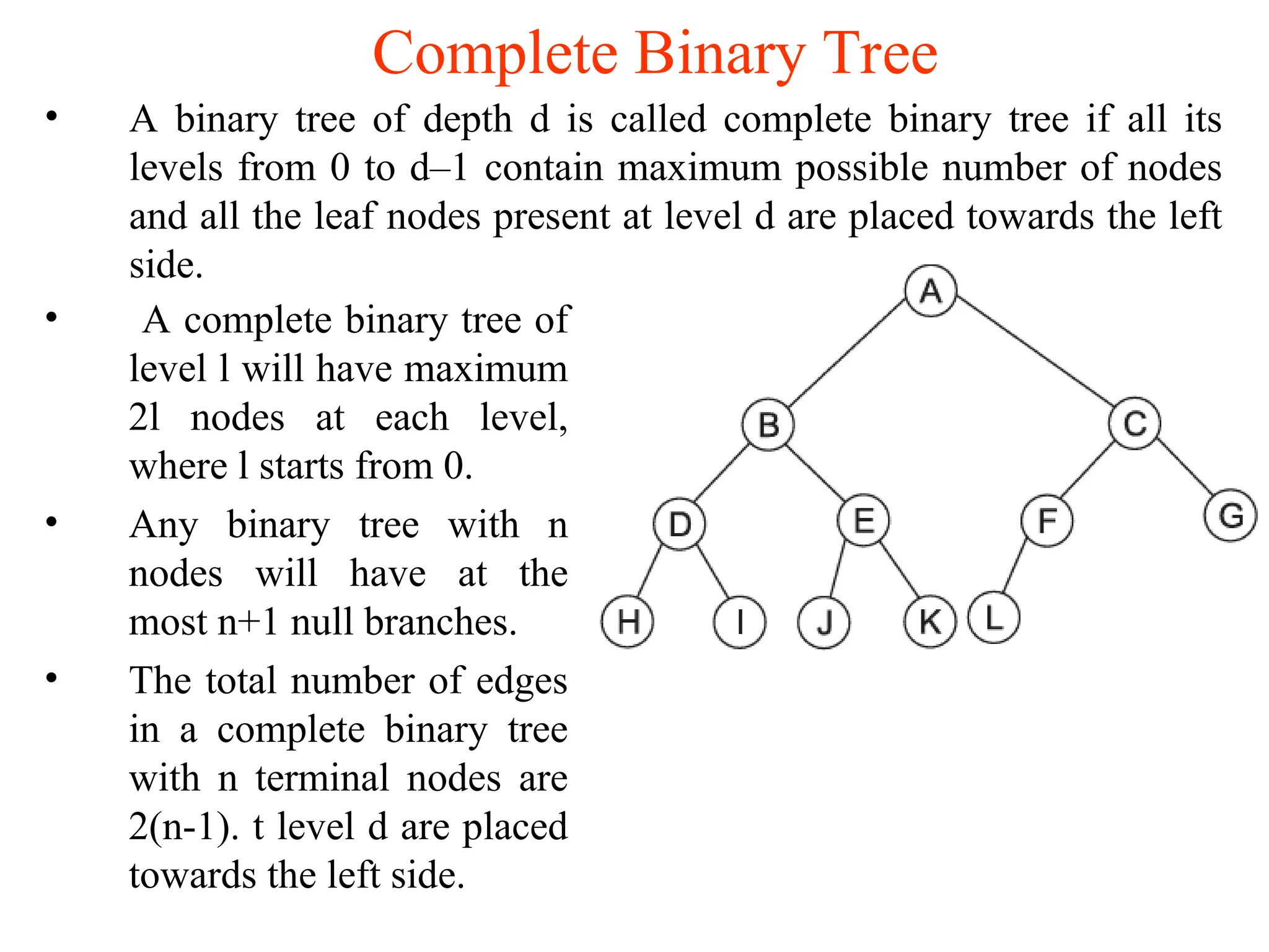 Complete Binary Tree • A binary tree of depth d is called complete binary tree if all its levels from 0 to d–1 contain maximum possible number of nodes and all the leaf nodes present at level d are placed towards the left side. • A complete binary tree of level l will have maximum 2l nodes at each level, where l starts from 0. • Any binary tree with n nodes will have at the most n+1 null branches. • The total number of edges in a complete binary tree with n terminal nodes are 2(n-1). t level d are placed towards the left side. 