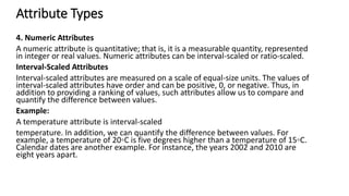 Attribute Types
4. Numeric Attributes
A numeric attribute is quantitative; that is, it is a measurable quantity, represented
in integer or real values. Numeric attributes can be interval-scaled or ratio-scaled.
Interval-Scaled Attributes
Interval-scaled attributes are measured on a scale of equal-size units. The values of
interval-scaled attributes have order and can be positive, 0, or negative. Thus, in
addition to providing a ranking of values, such attributes allow us to compare and
quantify the difference between values.
Example:
A temperature attribute is interval-scaled
temperature. In addition, we can quantify the difference between values. For
example, a temperature of 20◦C is five degrees higher than a temperature of 15◦C.
Calendar dates are another example. For instance, the years 2002 and 2010 are
eight years apart.
 