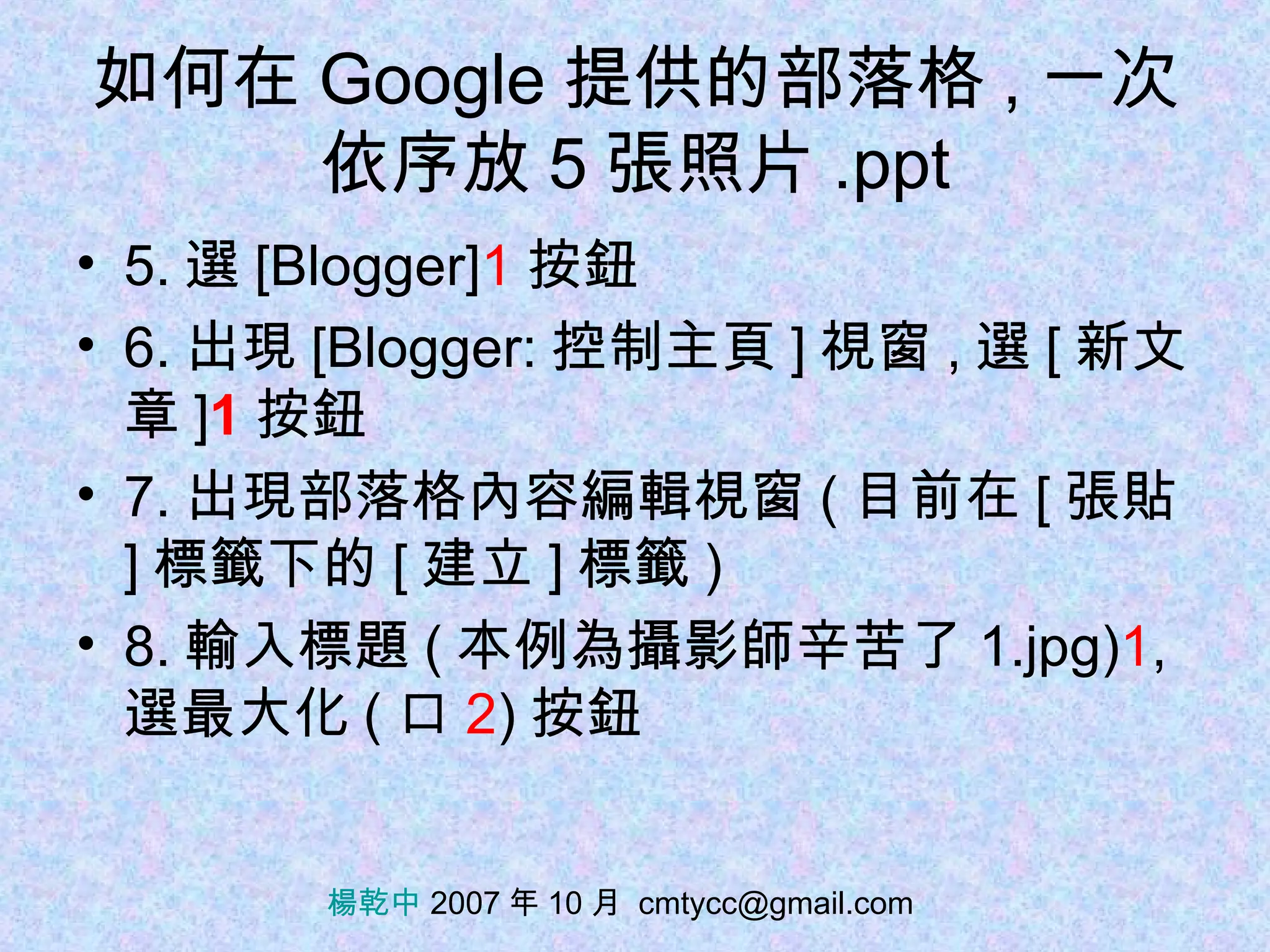 如何在 Google 提供的部落格 , 一次依序放 5 張照片 .ppt 5. 選 [Blogger] 1 按鈕 6. 出現 [Blogger: 控制主頁 ] 視窗 , 選 [ 新文章 ] 1 按鈕 7. 出現部落格內容編輯視窗 ( 目前在 [ 張貼 ] 標籤下的 [ 建立 ] 標籤 ) 8. 輸入標題 ( 本例為攝影師辛苦了 1.jpg) 1 , 選最大化 ( 口 2 ) 按鈕 楊乾中  2007 年 10 月  [email_address] 