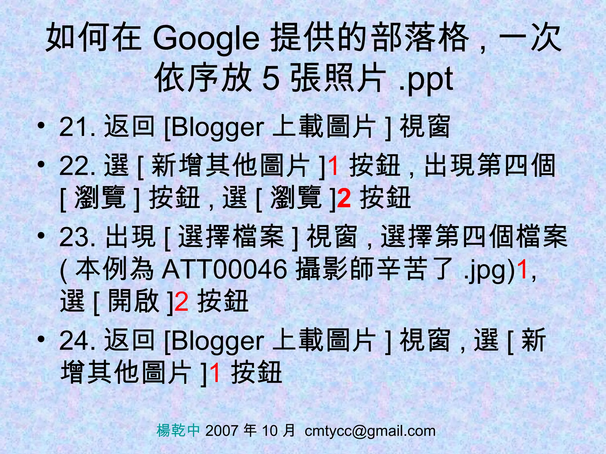 如何在 Google 提供的部落格 , 一次依序放 5 張照片 .ppt 21. 返回 [Blogger 上載圖片 ] 視窗 22. 選 [ 新增其他圖片 ] 1 按鈕 , 出現第四個  [ 瀏覽 ] 按鈕 , 選 [ 瀏覽 ] 2 按鈕 23. 出現 [ 選擇檔案 ] 視窗 , 選擇第四個檔案 ( 本例為 ATT00046 攝影師辛苦了 .jpg) 1 , 選 [ 開啟 ] 2 按鈕 24. 返回 [Blogger 上載圖片 ] 視窗 , 選 [ 新增其他圖片 ] 1 按鈕 楊乾中  2007 年 10 月  [email_address] 