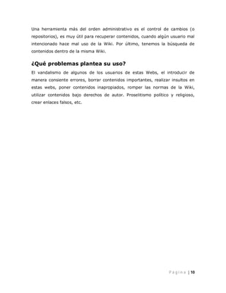 Una herramienta más del orden administrativo es el control de cambios (o
repositorios), es muy útil para recuperar contenidos, cuando algún usuario mal
intencionado hace mal uso de la Wiki. Por último, tenemos la búsqueda de
contenidos dentro de la misma Wiki.


¿Qué problemas plantea su uso?
El vandalismo de algunos de los usuarios de estas Webs, el introducir de
manera consiente errores, borrar contenidos importantes, realizar insultos en
estas webs, poner contenidos inapropiados, romper las normas de la Wiki,
utilizar contenidos bajo derechos de autor. Proselitismo político y religioso,
crear enlaces falsos, etc.




                                                                 P á g i n a | 10
 
