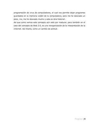 programación de virus de computadoras, el cual nos permite dejar programas
guardados en la memoria volátil de la computadora, pero me he desviado un
poco, ¡no, me he desviado mucho y esta es otra historia!.
Así que como vemos este concepto aún está por madurar, pero también en el
caso del concepto de Web 2.0, es una reorganización de la interpretación de la
Internet. Así mismo, como un cambio de actitud.




                                                                  P á g i n a | II
 