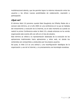 multidireccional abierto, que les permite lograr la máxima interacción entre los
usuarios y les ofrece nuevas posibilidades de colaboración, expresión y
participación.


¿Qué es?
El término Web 2.0 proviene cuando Dale Dougherty de O’Reilly Media dio a
conocer este término, en el año 2004 en una conferencia en la que se hablaba
del renacimiento y evolución de la Internet, es en este momento es cuando se
realizó la primer Conferencia sobre la Web 2.0 y desde entonces se ha venido
organizando este evento año con año en el mes de octubre.
Este término se refiere a la representación idealizada de la evolución de las
aplicaciones tradicionales hacia aplicaciones y sitios web, en donde los
contenidos son compartidos y producidos por los propios usuarios.
Así pues, la Web 2.0 es una actitud y una reconfiguración ideológica de la
organización y uso de la Internet, y no precisamente una tecnología novedosa.




                                                                    Pá gin a |3
 