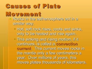Causes of Plate Movement Rocks in the asthenosphere act in a similar way. Hot, soft rock rises, cools and sinks, only to be heated and rise again. This sinking and rising motion, if it continues, is called a  convection current .  This current moves rocks in the mantle only a few centimeters a year.  Over millions of years, this moves plates thousands of kilometers. 