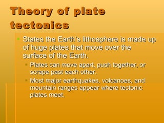 Theory of plate tectonics  States the Earth’s lithosphere is made up of huge plates that move over the surface of the Earth.  Plates can move apart, push together, or scrape past each other. Most major earthquakes, volcanoes, and mountain ranges appear where tectonic plates meet. 