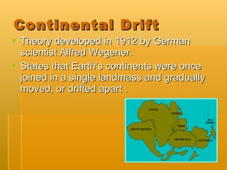 Continental Drift  Theory developed in 1912 by German scientist Alfred Wegener. States that Earth’s continents were once joined in a single landmass and gradually moved, or drifted apart . 