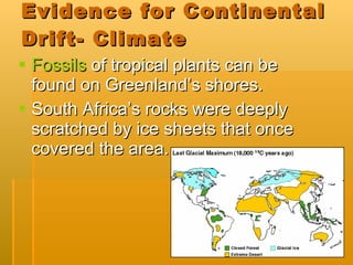 Evidence for Continental Drift- Climate Fossils  of tropical plants can be found on Greenland’s shores. South Africa’s rocks were deeply scratched by ice sheets that once covered the area. 