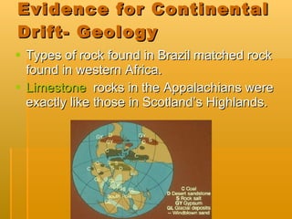Evidence for Continental Drift- Geology Types of rock found in Brazil matched rock found in western Africa. Limestone   rocks in the Appalachians were exactly like those in Scotland’s Highlands. 