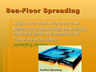 Sea-Floor Spreading Ridges form cracks along the crust. Melted rock rises through these cracks, cools and forms new oceanic crust. These areas are called  spreading centers . 