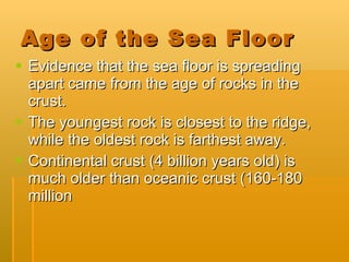 Age of the Sea Floor Evidence that the sea floor is spreading apart came from the age of rocks in the crust. The youngest rock is closest to the ridge, while the oldest rock is farthest away. Continental crust (4 billion years old) is much older than oceanic crust (160-180 million  