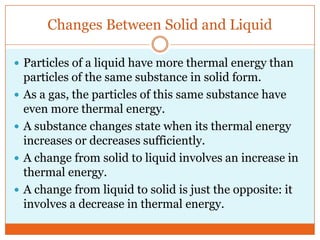 Changes Between Solid and LiquidParticles of a liquid have more thermal energy than particles of the same substance in solid form. As a gas, the particles of this same substance have even more thermal energy.A substance changes state when its thermal energy increases or decreases sufficiently.A change from solid to liquid involves an increase in thermal energy. A change from liquid to solid is just the opposite: it involves a decrease in thermal energy. 