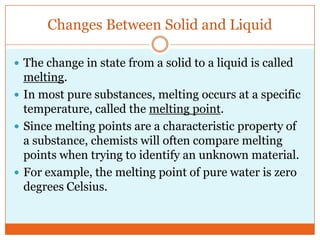 Changes Between Solid and LiquidThe change in state from a solid to a liquid is called melting. In most pure substances, melting occurs at a specific temperature, called the melting point.Since melting points are a characteristic property of a substance, chemists will often compare melting points when trying to identify an unknown material. For example, the melting point of pure water is zero degrees Celsius. 