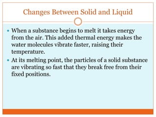 Changes Between Solid and LiquidWhen a substance begins to melt it takes energy from the air. This added thermal energy makes the water molecules vibrate faster, raising their temperature.At its melting point, the particles of a solid substance are vibrating so fast that they break free from their fixed positions. 