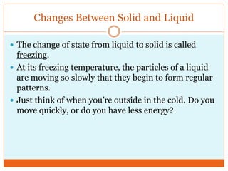 Changes Between Solid and LiquidThe change of state from liquid to solid is called freezing. At its freezing temperature, the particles of a liquid are moving so slowly that they begin to form regular patterns. Just think of when you’re outside in the cold. Do you move quickly, or do you have less energy?
