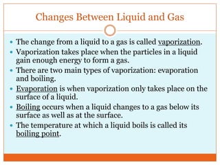 Changes Between Liquid and GasThe change from a liquid to a gas is called vaporization.Vaporization takes place when the particles in a liquid gain enough energy to form a gas. There are two main types of vaporization: evaporation and boiling. Evaporation is when vaporization only takes place on the surface of a liquid. Boiling occurs when a liquid changes to a gas below its surface as well as at the surface.The temperature at which a liquid boils is called its boiling point. 