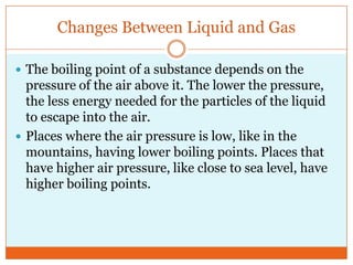 Changes Between Liquid and GasThe boiling point of a substance depends on the pressure of the air above it. The lower the pressure, the less energy needed for the particles of the liquid to escape into the air. Places where the air pressure is low, like in the mountains, having lower boiling points. Places that have higher air pressure, like close to sea level, have higher boiling points. 