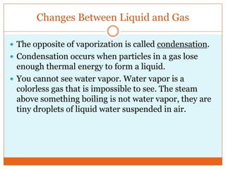 Changes Between Liquid and GasThe opposite of vaporization is called condensation. Condensation occurs when particles in a gas lose enough thermal energy to form a liquid. You cannot see water vapor. Water vapor is a colorless gas that is impossible to see. The steam above something boiling is not water vapor, they are tiny droplets of liquid water suspended in air. 