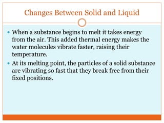 Changes Between Solid and Liquid<br />When a substance begins to melt it takes energy from the air. This added thermal ene...