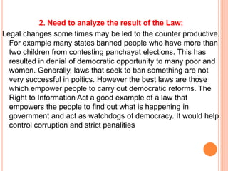 2. Need to analyze the result of the Law;
Legal changes some times may be led to the counter productive.
  For example many states banned people who have more than
  two children from contesting panchayat elections. This has
  resulted in denial of democratic opportunity to many poor and
  women. Generally, laws that seek to ban something are not
  very successful in poitics. However the best laws are those
  which empower people to carry out democratic reforms. The
  Right to Information Act a good example of a law that
  empowers the people to find out what is happening in
  government and act as watchdogs of democracy. It would help
  control corruption and strict penalities
 