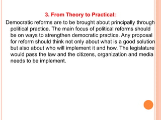 3. From Theory to Practical:
Democratic reforms are to be brought about principally through
 political practice. The main focus of political reforms should
 be on ways to strengthen democratic practice. Any proposal
 for reform should think not only about what is a good solution
 but also about who will implement it and how. The legislature
 would pass the law and the citizens, organization and media
 needs to be implement.
 
