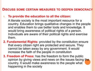 DISCUSS SOME CERTAIN MEASURES TO DEEPEN DEMOCRACY
1.  To provide the education to all the citizen:
    A literate society is the most important resource for a
    country. Education brings qualitative changes in the people
    and enables them to use better tools and knowledge. It
    would bring awareness of political rights of a person.
    Individuals are aware of their political rights and exercise
    them.
2. Fundamental Rights: provided by the constitution ensure
    that every citizen right are protected and secure. They
    cannot be taken away by any government. It would
    increase the faith of the people in constitution
3. Freedom of Press: has the freedom to form the public
    opinion by giving views and news on the issues facing the
    country. It would make awareness to the people what
    happening in the society
 