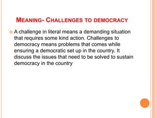 MEANING- CHALLENGES TO DEMOCRACY
   A challenge in literal means a demanding situation
    that requires some kind action. Challenges to
    democracy means problems that comes while
    ensuring a democratic set up in the country. It
    discuss the issues that need to be solved to sustain
    democracy in the country
 
