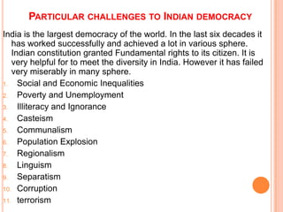 PARTICULAR CHALLENGES TO INDIAN DEMOCRACY
India is the largest democracy of the world. In the last six decades it
   has worked successfully and achieved a lot in various sphere.
   Indian constitution granted Fundamental rights to its citizen. It is
   very helpful for to meet the diversity in India. However it has failed
   very miserably in many sphere.
1.   Social and Economic Inequalities
2.   Poverty and Unemployment
3.   Illiteracy and Ignorance
4.   Casteism
5.   Communalism
6.   Population Explosion
7.   Regionalism
8.   Linguism
9.   Separatism
10. Corruption
11. terrorism
 