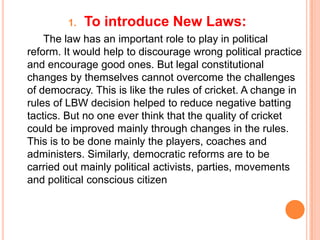 1.   To introduce New Laws:
    The law has an important role to play in political
reform. It would help to discourage wrong political practice
and encourage good ones. But legal constitutional
changes by themselves cannot overcome the challenges
of democracy. This is like the rules of cricket. A change in
rules of LBW decision helped to reduce negative batting
tactics. But no one ever think that the quality of cricket
could be improved mainly through changes in the rules.
This is to be done mainly the players, coaches and
administers. Similarly, democratic reforms are to be
carried out mainly political activists, parties, movements
and political conscious citizen
 