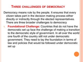 THREE CHALLENGES OF DEMOCRACY
Democracy means rule by the people. It ensures that every
  citizen takes part in the decision making process either
  directly or indirectly through the elected representatives.
  There are three broader challenges to democracy
1. Foundational Challenge: Countries that do not have the
   democratic set up face the challenge of making a transition
   to the democratic style of government. In all over the world
   one fourth of the country still not under democratic
   government. They need to lay the foundation in terms of
   law and policies that would be followed under democratic
   set up
 