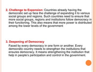 2. Challenge to Expansion: Countries already having the
   democratic set up face the challenge of expanding it to various
   social groups and regions. Such countries need to ensure that
   more social groups, regions and institutions follow democracy in
   their functioning. This also means that more power is distributed
   among the lower levels of the government




3. Deepening of Democracy
   Faced by every democracy in one form or another. Every
   democratic country needs to strengthen the institutions that
   ensures democracy. It means strengthening the institution that
   help in people’s participation and control in the government.
 