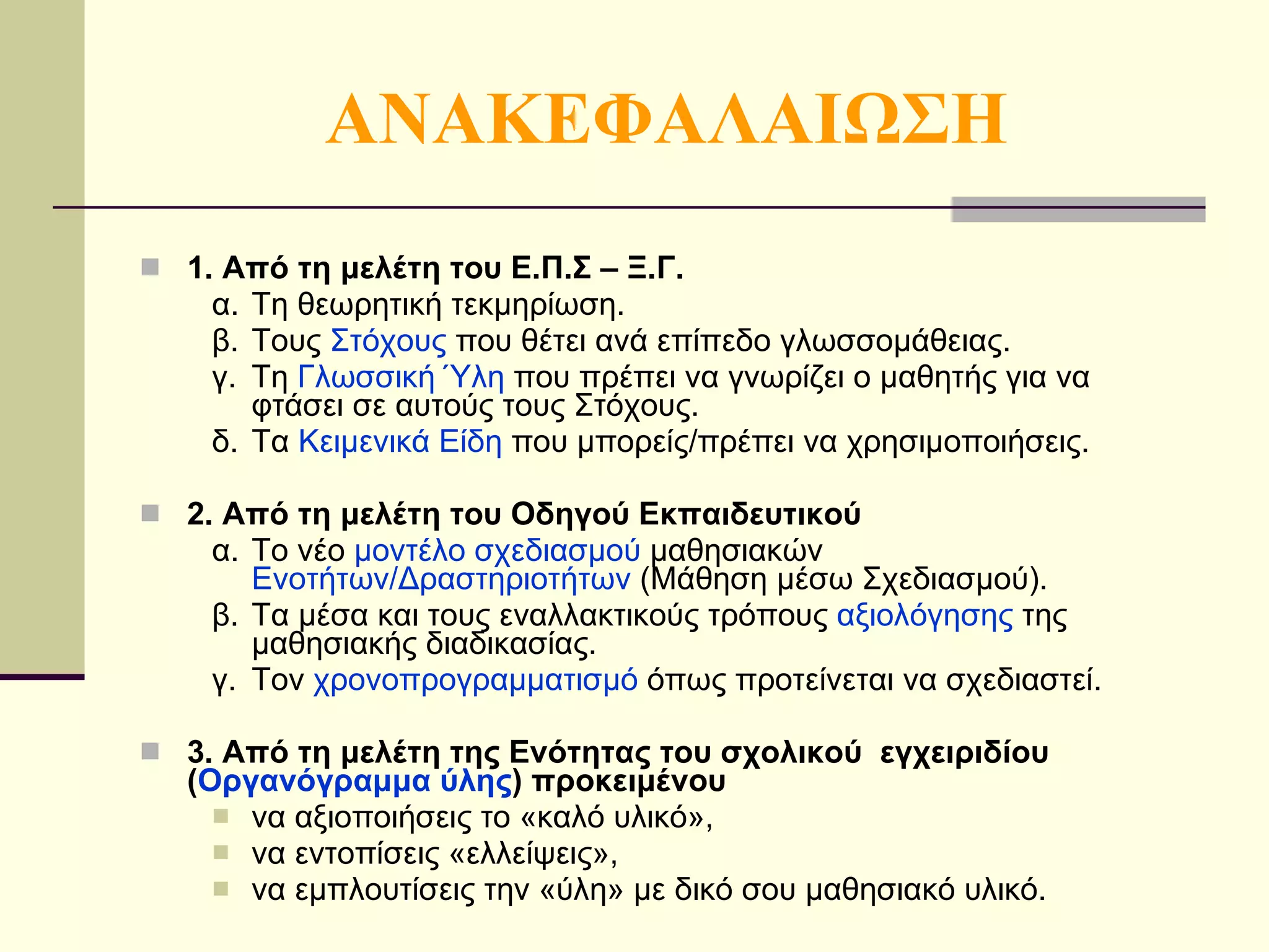 ΑΝΑΚΕΦΑΛΑΙΩΣΗ 1. Από τη μελέτη του Ε.Π.Σ – Ξ.Γ. α. Τη θεωρητική τεκμηρίωση. β. Τους  Στόχους  που θέτει ανά επίπεδο γλωσσομάθειας. γ. Τη  Γλωσσική Ύλη  που πρέπει να γνωρίζει ο μαθητής για να φτάσει σε αυτούς τους Στόχους. δ. Τα  Κειμενικά Είδη  που μπορείς/πρέπει να χρησιμοποιήσεις. 2. Από τη μελέτη του Οδηγού Εκπαιδευτικού α. Το νέο  μοντέλο σχεδιασμού  μαθησιακών  Ενοτήτων/Δραστηριοτήτων  (Μάθηση μέσω Σχεδιασμού). β. Τα μέσα και τους εναλλακτικούς τρόπους  αξιολόγησης  της μαθησιακής διαδικασίας. γ. To ν  χρονοπρογραμματισμό  όπως προτείνεται να σχεδιαστεί. 3. Από τη μελέτη της Ενότητας του σχολικού  εγχειριδίου ( Οργανόγραμμα ύλης ) προκειμένου να αξιοποιήσεις το «καλό υλικό», να εντοπίσεις «ελλείψεις», να εμπλουτίσεις την «ύλη» με δικό σου μαθησιακό υλικό. 