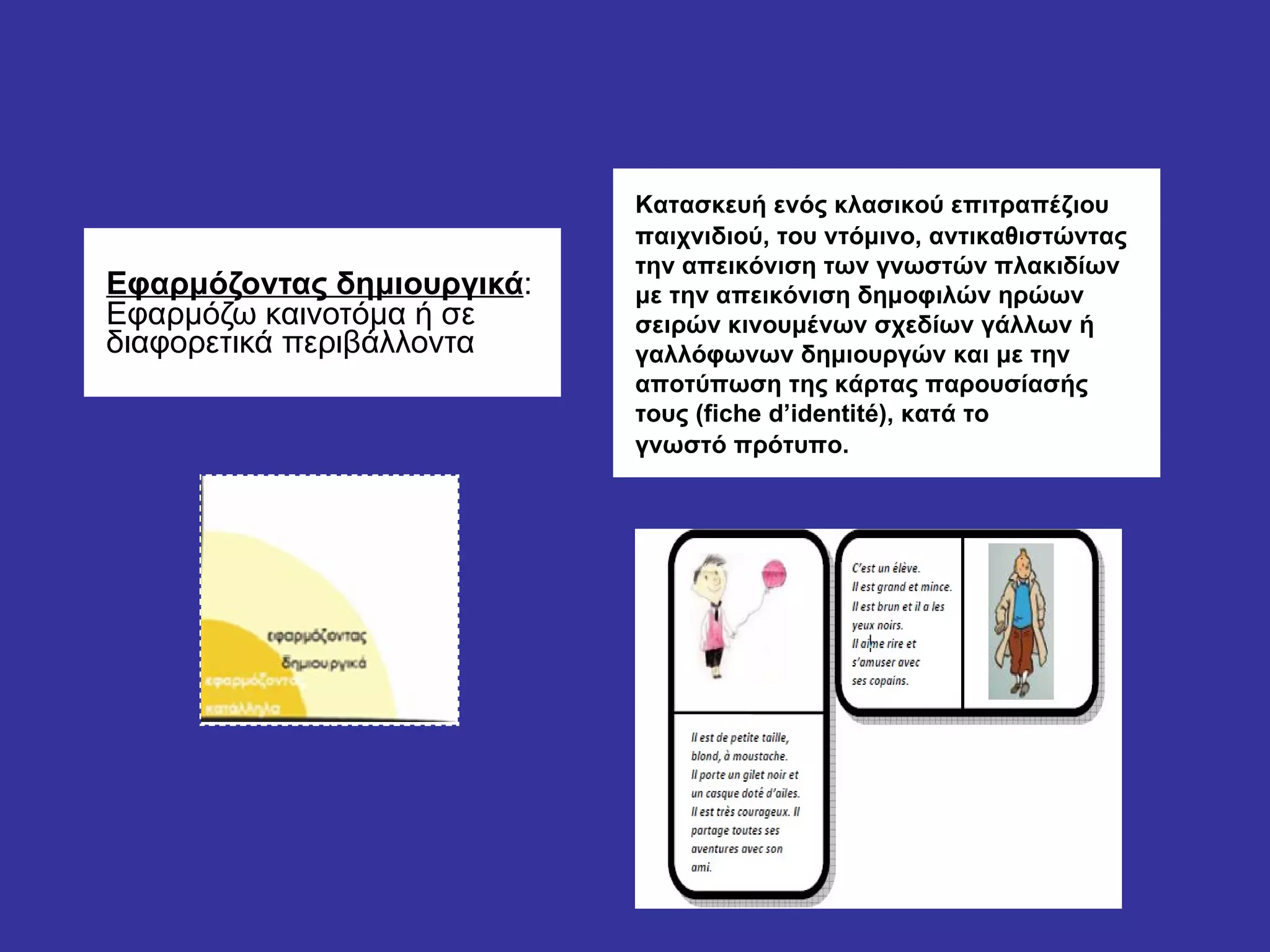 Εφαρμόζοντας δημιουργικά :  Εφαρμόζω καινοτόμα ή σε διαφορετικά περιβάλλοντα Κατασκευή ενός κλασικού επιτραπέζιου παιχνιδιού, του ντόμινο, αντικαθιστώντας την απεικόνιση των γνωστών πλακιδίων με την απεικόνιση δημοφιλών ηρώων σειρών κινουμένων σχεδίων γάλλων ή γαλλόφωνων δημιουργών και με την αποτύπωση της κάρτας παρουσίασής τους (fiche d’identité), κατά το γνωστό πρότυπο.  