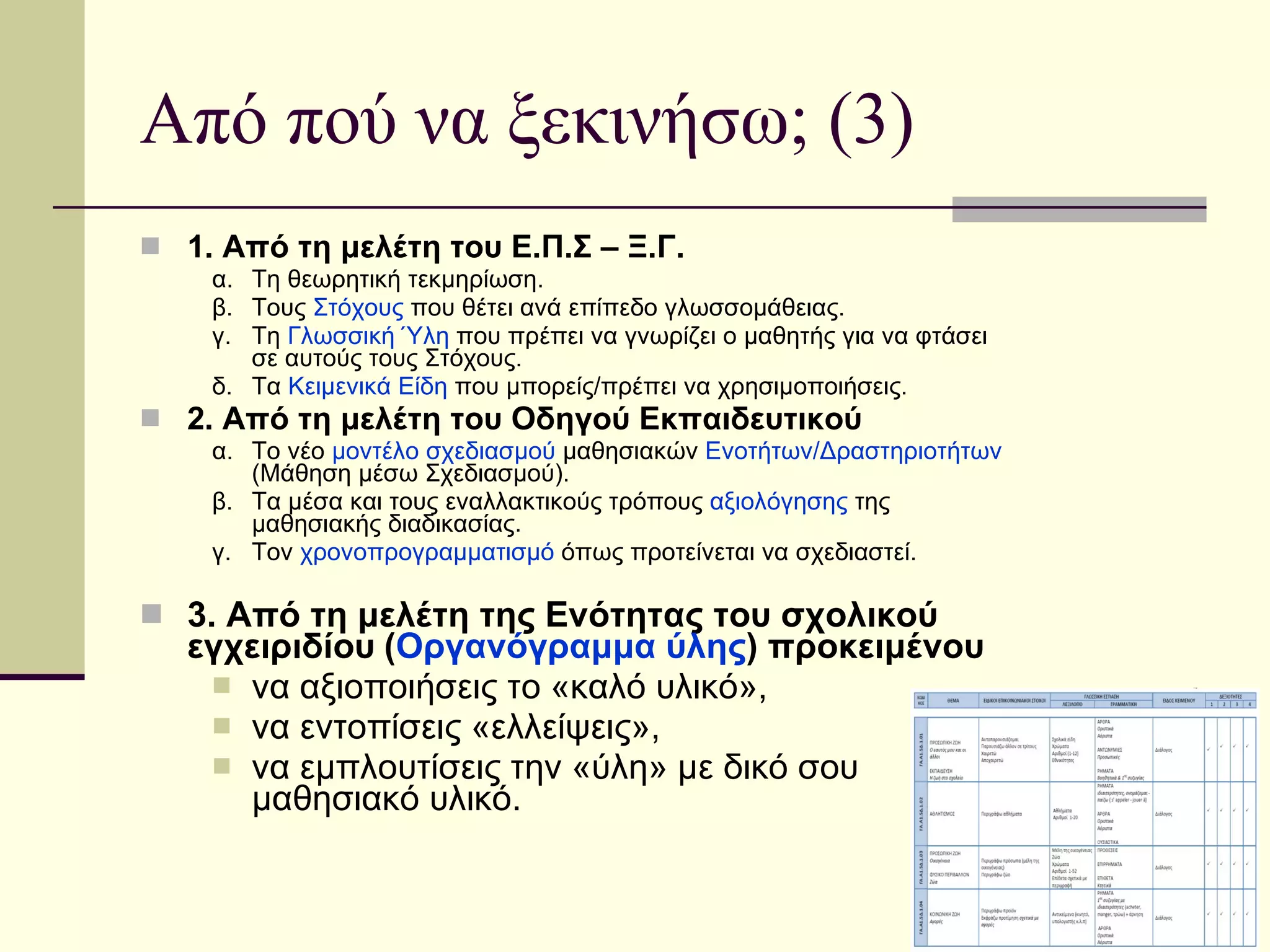 Από πού να ξεκινήσω; (3) 1. Από τη μελέτη του Ε.Π.Σ – Ξ.Γ. α. Τη θεωρητική τεκμηρίωση. β. Τους  Στόχους  που θέτει ανά επίπεδο γλωσσομάθειας. γ. Τη  Γλωσσική Ύλη  που πρέπει να γνωρίζει ο μαθητής για να φτάσει σε αυτούς τους Στόχους. δ. Τα  Κειμενικά Είδη  που μπορείς/πρέπει να χρησιμοποιήσεις. 2. Από τη μελέτη του Οδηγού Εκπαιδευτικού α. Το νέο  μοντέλο σχεδιασμού  μαθησιακών  Ενοτήτων/Δραστηριοτήτων  (Μάθηση μέσω Σχεδιασμού). β. Τα μέσα και τους εναλλακτικούς τρόπους  αξιολόγησης  της μαθησιακής διαδικασίας. γ. To ν  χρονοπρογραμματισμό  όπως προτείνεται να σχεδιαστεί. 3. Από τη μελέτη της Ενότητας του σχολικού  εγχειριδίου   ( Οργανόγραμμα ύλης ) προκειμένου να αξιοποιήσεις το «καλό υλικό», να εντοπίσεις «ελλείψεις», να εμπλουτίσεις την «ύλη» με δικό σου μαθησιακό υλικό. 