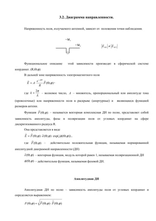 3.2. Диаграмма направленности.


      Напряженность поля, излучаемого антенной, зависит от положения точки наблюдения.




                                                                             
                                                                       E М1 ≠ EМ 2




      Функциональное описание                 этой зависимости производят в сферической системе
координат. (R,Θ,ϕ)
      В дальней зоне напряженность электромагнитного поля
                   − jkR
               e
        
        E = A⋅             F (Θ,ϕ ) ,
                           
                   R
                2π
      где k =      – волновое число, A – множитель, пропорциональный или амплитуде тока
                 λ
(проволочные) или напряженности поля в раскрыве (апертурные) и                       являющиеся функцией
размеров антенн.
              
      Функция F (Θ, ϕ ) – называется векторная комплексная ДН по полю, представляет собой
зависимость амплитуды, фазы и поляризации поля от угловых координат на сфере
дискритизованного радиуса R.
      Она представляется в виде
         
      E = F (Θ, ϕ ) ⋅ е (Θ, ϕ ) ⋅ exp( jφ (Θ,ϕ )) ,
                      

          
      где F (Θ, ϕ ) –           действительно положительная функция, называемая нормированной
амплитудной диаграммой направленности (ДН)
      е (Θ, ϕ ) – векторная функция, модуль которой равен 1, называемая поляризационной ДН
      

      φ (Θ, ϕ ) – действительна функция, называемая фазовой ДН.




                                                      Амплитудная ДН


      Амплитудная ДН по полю – зависимость амплитуды поля от угловых координат и
определяется выражением:
                                  ∗
                  
      F (Θ, ϕ ) = F (Θ, ϕ ) ⋅ F (Θ,ϕ )
 