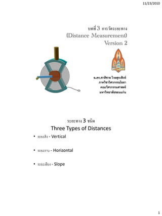 11/23/2010
1
บทที่ 3 การวัดระยะทาง
(Distance Measurement)
Version 2
อ.ดร.ชาติชาย ไวยสุระสิงห์
ภาควิชาวิศวกรรมโยธา
คณะวิศวกรรมศาสตร์
มหาวิทยาลัยขอนแก่น
ระยะทาง 3 ชนิด
Three Types of Distances
• ระยะดิง - Vertical
• ระยะราบ - Horizontal
• ระยะเอียง - Slope
 