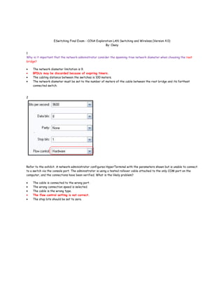 ESwitching Final Exam - CCNA Exploration LAN Switching and Wireless (Version 4.0)
                                                      By: Owey

1
Why is it important that the network administrator consider the spanning-tree network diameter when choosing the root
bridge?

    The network diameter limitation is 9.
    BPDUs may be discarded because of expiring timers.
    The cabling distance between the switches is 100 meters.
    The network diameter must be set to the number of meters of the cable between the root bridge and its farthest
    connected switch.



2




Refer to the exhibit. A network administrator configures HyperTerminal with the parameters shown but is unable to connect
to a switch via the console port. The administrator is using a tested rollover cable attached to the only COM port on the
computer, and the connections have been verified. What is the likely problem?

    The cable is connected to the wrong port.
    The wrong connection speed is selected.
    The cable is the wrong type.
    The flow control setting is not correct.
    The stop bits should be set to zero.
 