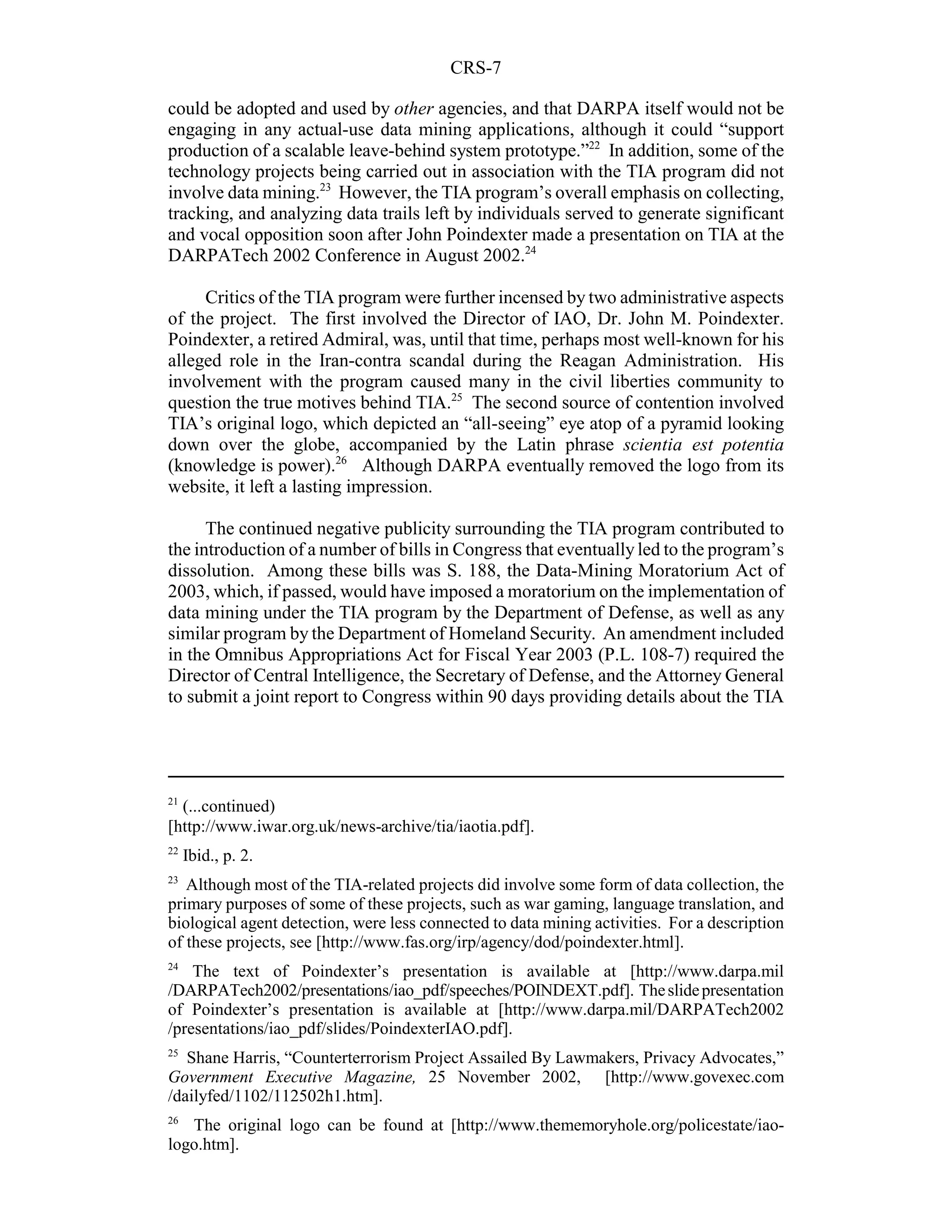 CRS-7

could be adopted and used by other agencies, and that DARPA itself would not be
engaging in any actual-use data mining applications, although it could “support
production of a scalable leave-behind system prototype.”22 In addition, some of the
technology projects being carried out in association with the TIA program did not
involve data mining.23 However, the TIA program’s overall emphasis on collecting,
tracking, and analyzing data trails left by individuals served to generate significant
and vocal opposition soon after John Poindexter made a presentation on TIA at the
DARPATech 2002 Conference in August 2002.24

     Critics of the TIA program were further incensed by two administrative aspects
of the project. The first involved the Director of IAO, Dr. John M. Poindexter.
Poindexter, a retired Admiral, was, until that time, perhaps most well-known for his
alleged role in the Iran-contra scandal during the Reagan Administration. His
involvement with the program caused many in the civil liberties community to
question the true motives behind TIA.25 The second source of contention involved
TIA’s original logo, which depicted an “all-seeing” eye atop of a pyramid looking
down over the globe, accompanied by the Latin phrase scientia est potentia
(knowledge is power).26 Although DARPA eventually removed the logo from its
website, it left a lasting impression.

      The continued negative publicity surrounding the TIA program contributed to
the introduction of a number of bills in Congress that eventually led to the program’s
dissolution. Among these bills was S. 188, the Data-Mining Moratorium Act of
2003, which, if passed, would have imposed a moratorium on the implementation of
data mining under the TIA program by the Department of Defense, as well as any
similar program by the Department of Homeland Security. An amendment included
in the Omnibus Appropriations Act for Fiscal Year 2003 (P.L. 108-7) required the
Director of Central Intelligence, the Secretary of Defense, and the Attorney General
to submit a joint report to Congress within 90 days providing details about the TIA




21
  (...continued)
[http://www.iwar.org.uk/news-archive/tia/iaotia.pdf].
22
     Ibid., p. 2.
23
   Although most of the TIA-related projects did involve some form of data collection, the
primary purposes of some of these projects, such as war gaming, language translation, and
biological agent detection, were less connected to data mining activities. For a description
of these projects, see [http://www.fas.org/irp/agency/dod/poindexter.html].
24
    The text of Poindexter’s presentation is available at [http://www.darpa.mil
/DARPATech2002/presentations/iao_pdf/speeches/POINDEXT.pdf]. The slide presentation
of Poindexter’s presentation is available at [http://www.darpa.mil/DARPATech2002
/presentations/iao_pdf/slides/PoindexterIAO.pdf].
25
   Shane Harris, “Counterterrorism Project Assailed By Lawmakers, Privacy Advocates,”
Government Executive Magazine, 25 November 2002, [http://www.govexec.com
/dailyfed/1102/112502h1.htm].
26
   The original logo can be found at [http://www.thememoryhole.org/policestate/iao-
logo.htm].
 