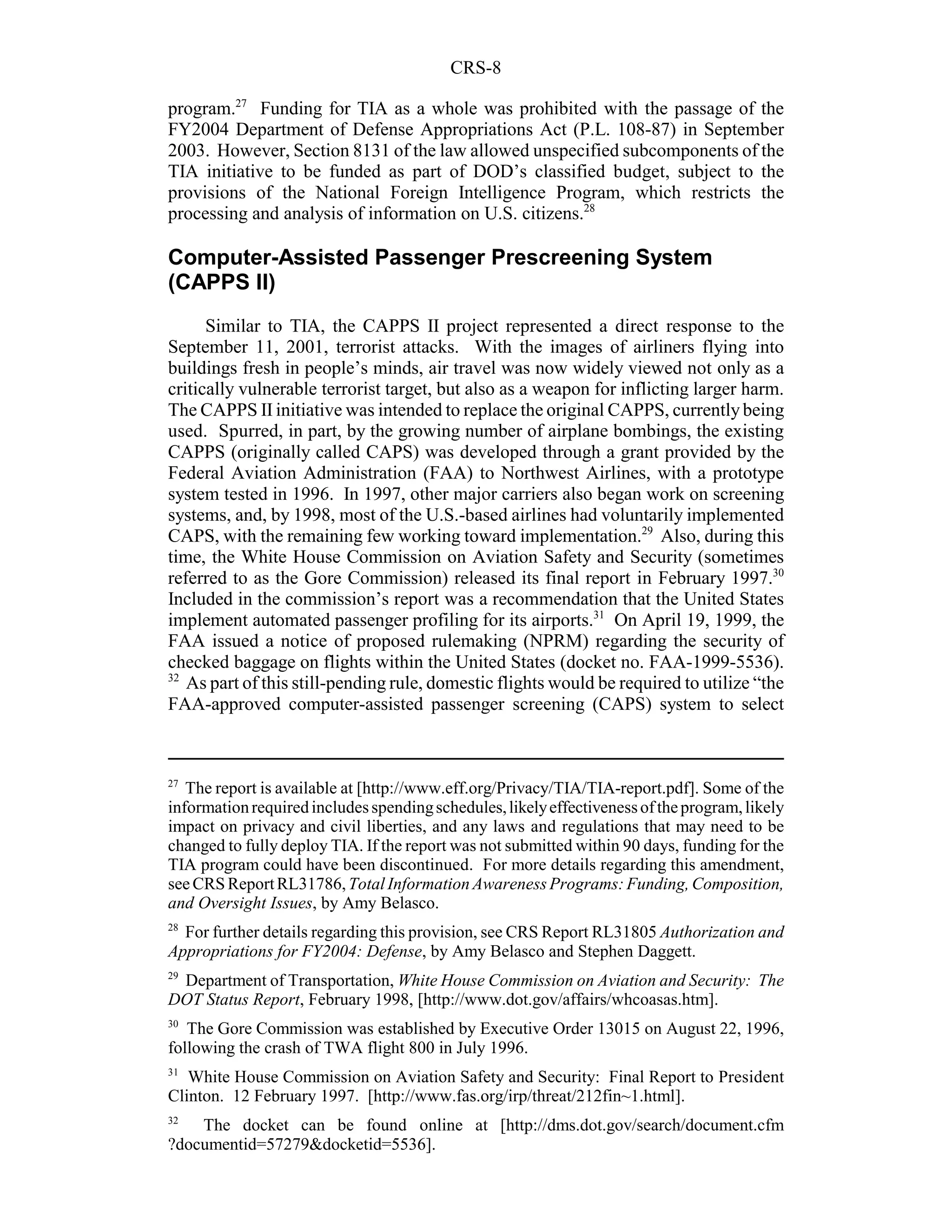 CRS-8

program.27 Funding for TIA as a whole was prohibited with the passage of the
FY2004 Department of Defense Appropriations Act (P.L. 108-87) in September
2003. However, Section 8131 of the law allowed unspecified subcomponents of the
TIA initiative to be funded as part of DOD’s classified budget, subject to the
provisions of the National Foreign Intelligence Program, which restricts the
processing and analysis of information on U.S. citizens.28

Computer-Assisted Passenger Prescreening System
(CAPPS II)
      Similar to TIA, the CAPPS II project represented a direct response to the
September 11, 2001, terrorist attacks. With the images of airliners flying into
buildings fresh in people’s minds, air travel was now widely viewed not only as a
critically vulnerable terrorist target, but also as a weapon for inflicting larger harm.
The CAPPS II initiative was intended to replace the original CAPPS, currently being
used. Spurred, in part, by the growing number of airplane bombings, the existing
CAPPS (originally called CAPS) was developed through a grant provided by the
Federal Aviation Administration (FAA) to Northwest Airlines, with a prototype
system tested in 1996. In 1997, other major carriers also began work on screening
systems, and, by 1998, most of the U.S.-based airlines had voluntarily implemented
CAPS, with the remaining few working toward implementation.29 Also, during this
time, the White House Commission on Aviation Safety and Security (sometimes
referred to as the Gore Commission) released its final report in February 1997.30
Included in the commission’s report was a recommendation that the United States
implement automated passenger profiling for its airports.31 On April 19, 1999, the
FAA issued a notice of proposed rulemaking (NPRM) regarding the security of
checked baggage on flights within the United States (docket no. FAA-1999-5536).
32
   As part of this still-pending rule, domestic flights would be required to utilize “the
FAA-approved computer-assisted passenger screening (CAPS) system to select



27
   The report is available at [http://www.eff.org/Privacy/TIA/TIA-report.pdf]. Some of the
information required includes spending schedules, likely effectiveness of the program, likely
impact on privacy and civil liberties, and any laws and regulations that may need to be
changed to fully deploy TIA. If the report was not submitted within 90 days, funding for the
TIA program could have been discontinued. For more details regarding this amendment,
see CRS Report RL31786, Total Information Awareness Programs: Funding, Composition,
and Oversight Issues, by Amy Belasco.
28
  For further details regarding this provision, see CRS Report RL31805 Authorization and
Appropriations for FY2004: Defense, by Amy Belasco and Stephen Daggett.
29
 Department of Transportation, White House Commission on Aviation and Security: The
DOT Status Report, February 1998, [http://www.dot.gov/affairs/whcoasas.htm].
30
   The Gore Commission was established by Executive Order 13015 on August 22, 1996,
following the crash of TWA flight 800 in July 1996.
31
   White House Commission on Aviation Safety and Security: Final Report to President
Clinton. 12 February 1997. [http://www.fas.org/irp/threat/212fin~1.html].
32
    The docket can be found online at [http://dms.dot.gov/search/document.cfm
?documentid=57279&docketid=5536].
 