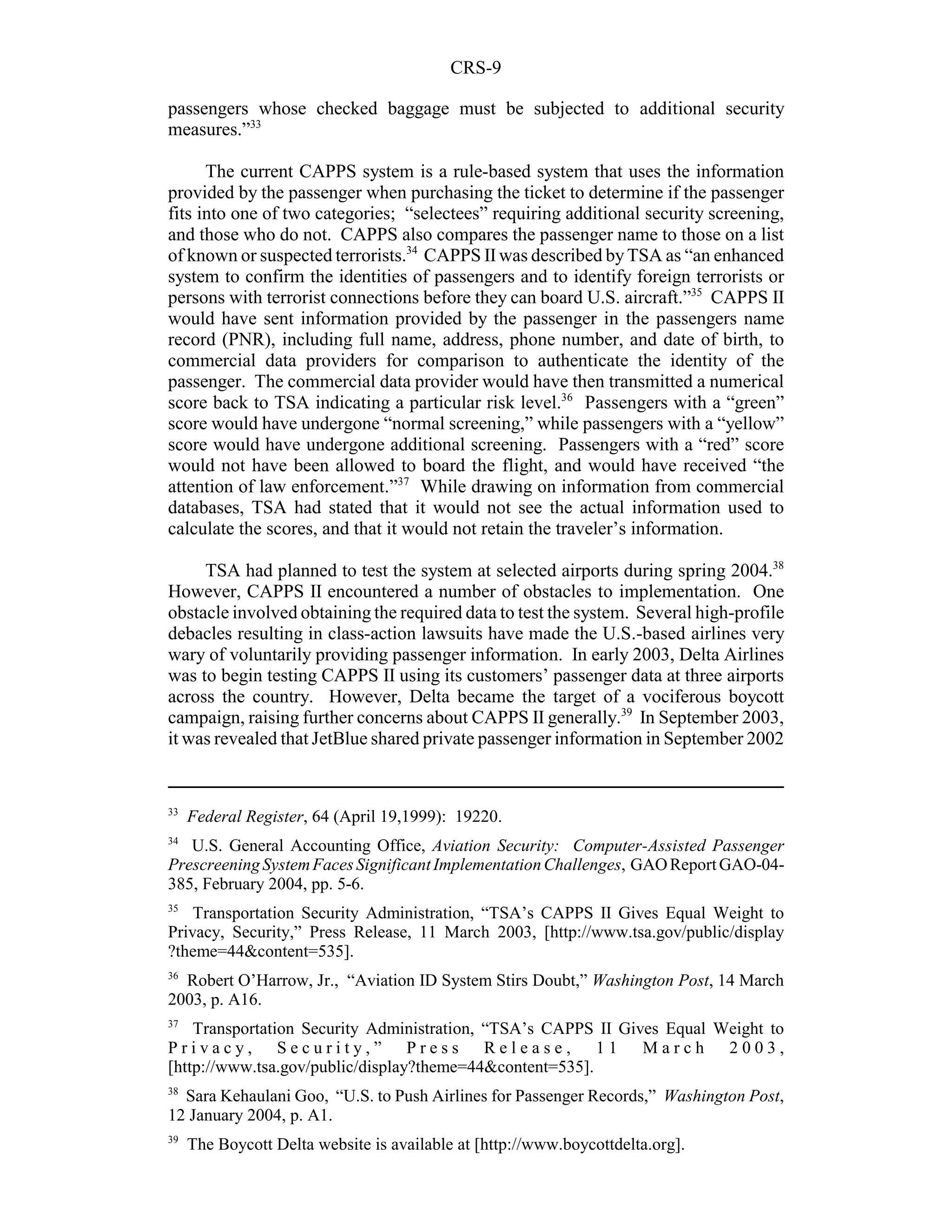 CRS-9

passengers whose checked baggage must be subjected to additional security
measures.”33

      The current CAPPS system is a rule-based system that uses the information
provided by the passenger when purchasing the ticket to determine if the passenger
fits into one of two categories; “selectees” requiring additional security screening,
and those who do not. CAPPS also compares the passenger name to those on a list
of known or suspected terrorists.34 CAPPS II was described by TSA as “an enhanced
system to confirm the identities of passengers and to identify foreign terrorists or
persons with terrorist connections before they can board U.S. aircraft.”35 CAPPS II
would have sent information provided by the passenger in the passengers name
record (PNR), including full name, address, phone number, and date of birth, to
commercial data providers for comparison to authenticate the identity of the
passenger. The commercial data provider would have then transmitted a numerical
score back to TSA indicating a particular risk level.36 Passengers with a “green”
score would have undergone “normal screening,” while passengers with a “yellow”
score would have undergone additional screening. Passengers with a “red” score
would not have been allowed to board the flight, and would have received “the
attention of law enforcement.”37 While drawing on information from commercial
databases, TSA had stated that it would not see the actual information used to
calculate the scores, and that it would not retain the traveler’s information.

     TSA had planned to test the system at selected airports during spring 2004.38
However, CAPPS II encountered a number of obstacles to implementation. One
obstacle involved obtaining the required data to test the system. Several high-profile
debacles resulting in class-action lawsuits have made the U.S.-based airlines very
wary of voluntarily providing passenger information. In early 2003, Delta Airlines
was to begin testing CAPPS II using its customers’ passenger data at three airports
across the country. However, Delta became the target of a vociferous boycott
campaign, raising further concerns about CAPPS II generally.39 In September 2003,
it was revealed that JetBlue shared private passenger information in September 2002


33
     Federal Register, 64 (April 19,1999): 19220.
34
   U.S. General Accounting Office, Aviation Security: Computer-Assisted Passenger
Prescreening System Faces Significant Implementation Challenges, GAO Report GAO-04-
385, February 2004, pp. 5-6.
35
    Transportation Security Administration, “TSA’s CAPPS II Gives Equal Weight to
Privacy, Security,” Press Release, 11 March 2003, [http://www.tsa.gov/public/display
?theme=44&content=535].
36
  Robert O’Harrow, Jr., “Aviation ID System Stirs Doubt,” Washington Post, 14 March
2003, p. A16.
37
    Transportation Security Administration, “TSA’s CAPPS II Gives Equal Weight to
Privacy, Security,” Press Release, 11 March 2003,
[http://www.tsa.gov/public/display?theme=44&content=535].
38
  Sara Kehaulani Goo, “U.S. to Push Airlines for Passenger Records,” Washington Post,
12 January 2004, p. A1.
39
     The Boycott Delta website is available at [http://www.boycottdelta.org].
 