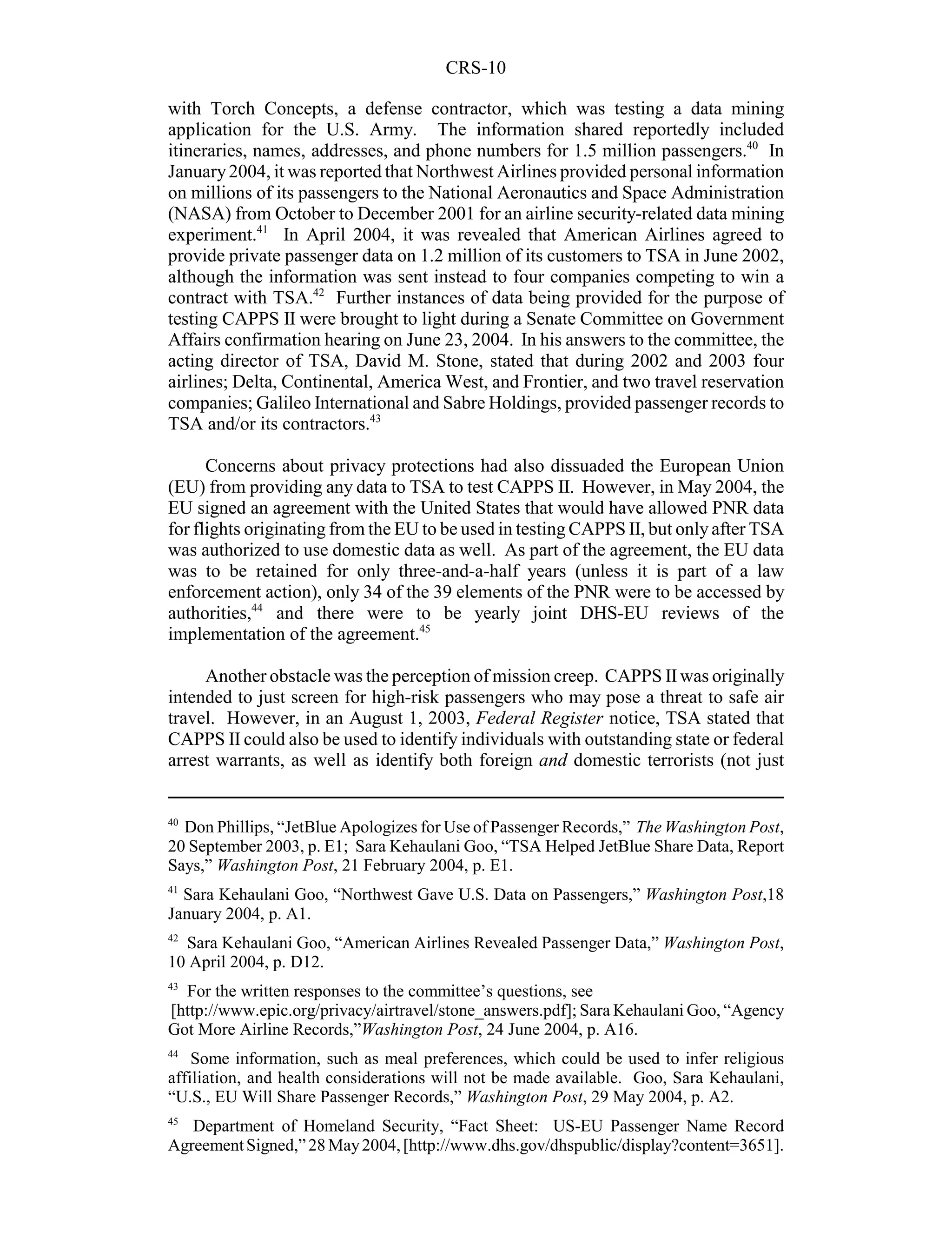 CRS-10

with Torch Concepts, a defense contractor, which was testing a data mining
application for the U.S. Army. The information shared reportedly included
itineraries, names, addresses, and phone numbers for 1.5 million passengers.40 In
January 2004, it was reported that Northwest Airlines provided personal information
on millions of its passengers to the National Aeronautics and Space Administration
(NASA) from October to December 2001 for an airline security-related data mining
experiment.41 In April 2004, it was revealed that American Airlines agreed to
provide private passenger data on 1.2 million of its customers to TSA in June 2002,
although the information was sent instead to four companies competing to win a
contract with TSA.42 Further instances of data being provided for the purpose of
testing CAPPS II were brought to light during a Senate Committee on Government
Affairs confirmation hearing on June 23, 2004. In his answers to the committee, the
acting director of TSA, David M. Stone, stated that during 2002 and 2003 four
airlines; Delta, Continental, America West, and Frontier, and two travel reservation
companies; Galileo International and Sabre Holdings, provided passenger records to
TSA and/or its contractors.43

      Concerns about privacy protections had also dissuaded the European Union
(EU) from providing any data to TSA to test CAPPS II. However, in May 2004, the
EU signed an agreement with the United States that would have allowed PNR data
for flights originating from the EU to be used in testing CAPPS II, but only after TSA
was authorized to use domestic data as well. As part of the agreement, the EU data
was to be retained for only three-and-a-half years (unless it is part of a law
enforcement action), only 34 of the 39 elements of the PNR were to be accessed by
authorities,44 and there were to be yearly joint DHS-EU reviews of the
implementation of the agreement.45

     Another obstacle was the perception of mission creep. CAPPS II was originally
intended to just screen for high-risk passengers who may pose a threat to safe air
travel. However, in an August 1, 2003, Federal Register notice, TSA stated that
CAPPS II could also be used to identify individuals with outstanding state or federal
arrest warrants, as well as identify both foreign and domestic terrorists (not just


40
  Don Phillips, “JetBlue Apologizes for Use of Passenger Records,” The Washington Post,
20 September 2003, p. E1; Sara Kehaulani Goo, “TSA Helped JetBlue Share Data, Report
Says,” Washington Post, 21 February 2004, p. E1.
41
  Sara Kehaulani Goo, “Northwest Gave U.S. Data on Passengers,” Washington Post,18
January 2004, p. A1.
42
  Sara Kehaulani Goo, “American Airlines Revealed Passenger Data,” Washington Post,
10 April 2004, p. D12.
43
  For the written responses to the committee’s questions, see
[http://www.epic.org/privacy/airtravel/stone_answers.pdf]; Sara Kehaulani Goo, “Agency
Got More Airline Records,”Washington Post, 24 June 2004, p. A16.
44
    Some information, such as meal preferences, which could be used to infer religious
affiliation, and health considerations will not be made available. Goo, Sara Kehaulani,
“U.S., EU Will Share Passenger Records,” Washington Post, 29 May 2004, p. A2.
45
   Department of Homeland Security, “Fact Sheet: US-EU Passenger Name Record
Agreement Signed,” 28 May 2004, [http://www.dhs.gov/dhspublic/display?content=3651].
 