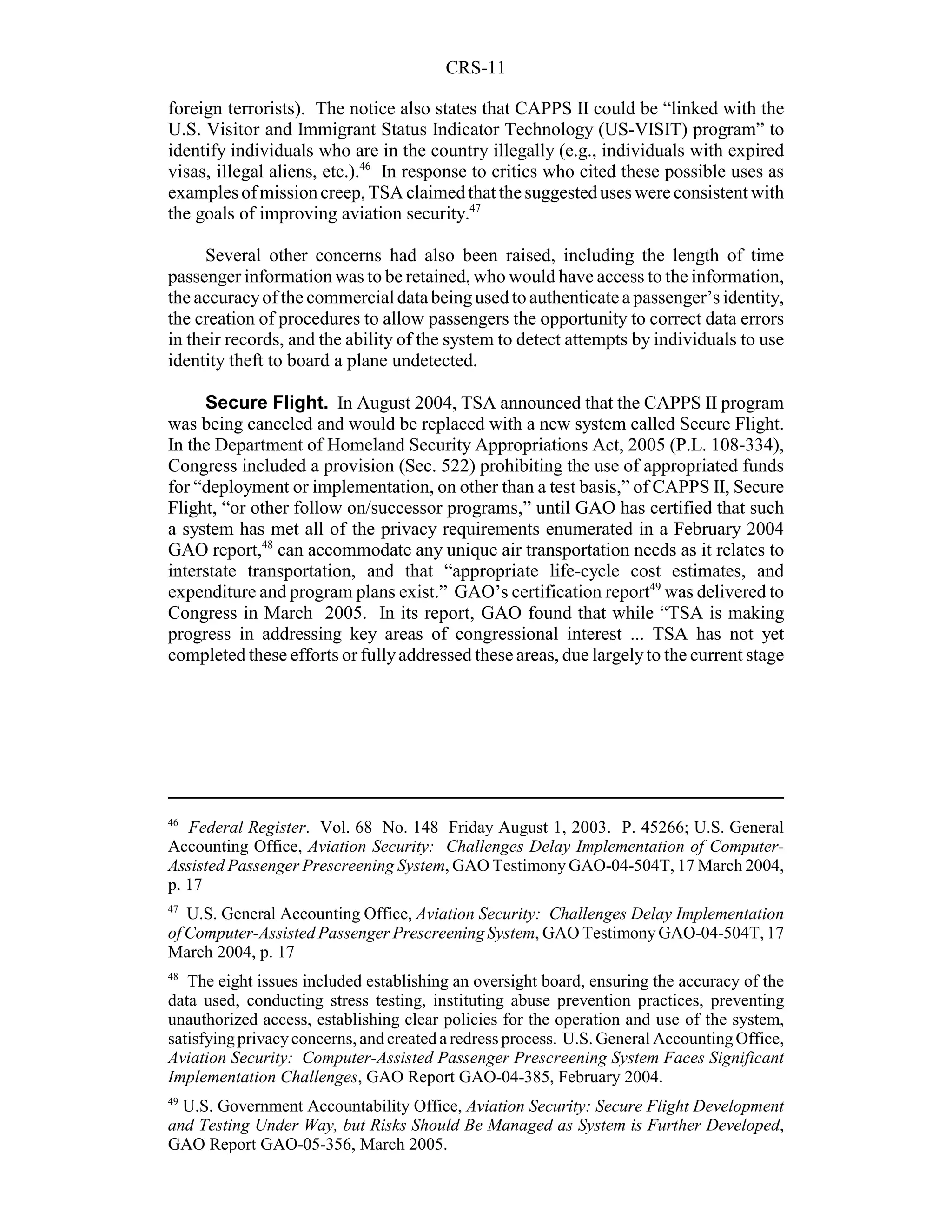 CRS-11

foreign terrorists). The notice also states that CAPPS II could be “linked with the
U.S. Visitor and Immigrant Status Indicator Technology (US-VISIT) program” to
identify individuals who are in the country illegally (e.g., individuals with expired
visas, illegal aliens, etc.).46 In response to critics who cited these possible uses as
examples of mission creep, TSA claimed that the suggested uses were consistent with
the goals of improving aviation security.47

      Several other concerns had also been raised, including the length of time
passenger information was to be retained, who would have access to the information,
the accuracy of the commercial data being used to authenticate a passenger’s identity,
the creation of procedures to allow passengers the opportunity to correct data errors
in their records, and the ability of the system to detect attempts by individuals to use
identity theft to board a plane undetected.

     Secure Flight. In August 2004, TSA announced that the CAPPS II program
was being canceled and would be replaced with a new system called Secure Flight.
In the Department of Homeland Security Appropriations Act, 2005 (P.L. 108-334),
Congress included a provision (Sec. 522) prohibiting the use of appropriated funds
for “deployment or implementation, on other than a test basis,” of CAPPS II, Secure
Flight, “or other follow on/successor programs,” until GAO has certified that such
a system has met all of the privacy requirements enumerated in a February 2004
GAO report,48 can accommodate any unique air transportation needs as it relates to
interstate transportation, and that “appropriate life-cycle cost estimates, and
expenditure and program plans exist.” GAO’s certification report49 was delivered to
Congress in March 2005. In its report, GAO found that while “TSA is making
progress in addressing key areas of congressional interest ... TSA has not yet
completed these efforts or fully addressed these areas, due largely to the current stage




46
   Federal Register. Vol. 68 No. 148 Friday August 1, 2003. P. 45266; U.S. General
Accounting Office, Aviation Security: Challenges Delay Implementation of Computer-
Assisted Passenger Prescreening System, GAO Testimony GAO-04-504T, 17 March 2004,
p. 17
47
   U.S. General Accounting Office, Aviation Security: Challenges Delay Implementation
of Computer-Assisted Passenger Prescreening System, GAO Testimony GAO-04-504T, 17
March 2004, p. 17
48
   The eight issues included establishing an oversight board, ensuring the accuracy of the
data used, conducting stress testing, instituting abuse prevention practices, preventing
unauthorized access, establishing clear policies for the operation and use of the system,
satisfying privacy concerns, and created a redress process. U.S. General Accounting Office,
Aviation Security: Computer-Assisted Passenger Prescreening System Faces Significant
Implementation Challenges, GAO Report GAO-04-385, February 2004.
49
  U.S. Government Accountability Office, Aviation Security: Secure Flight Development
and Testing Under Way, but Risks Should Be Managed as System is Further Developed,
GAO Report GAO-05-356, March 2005.
 