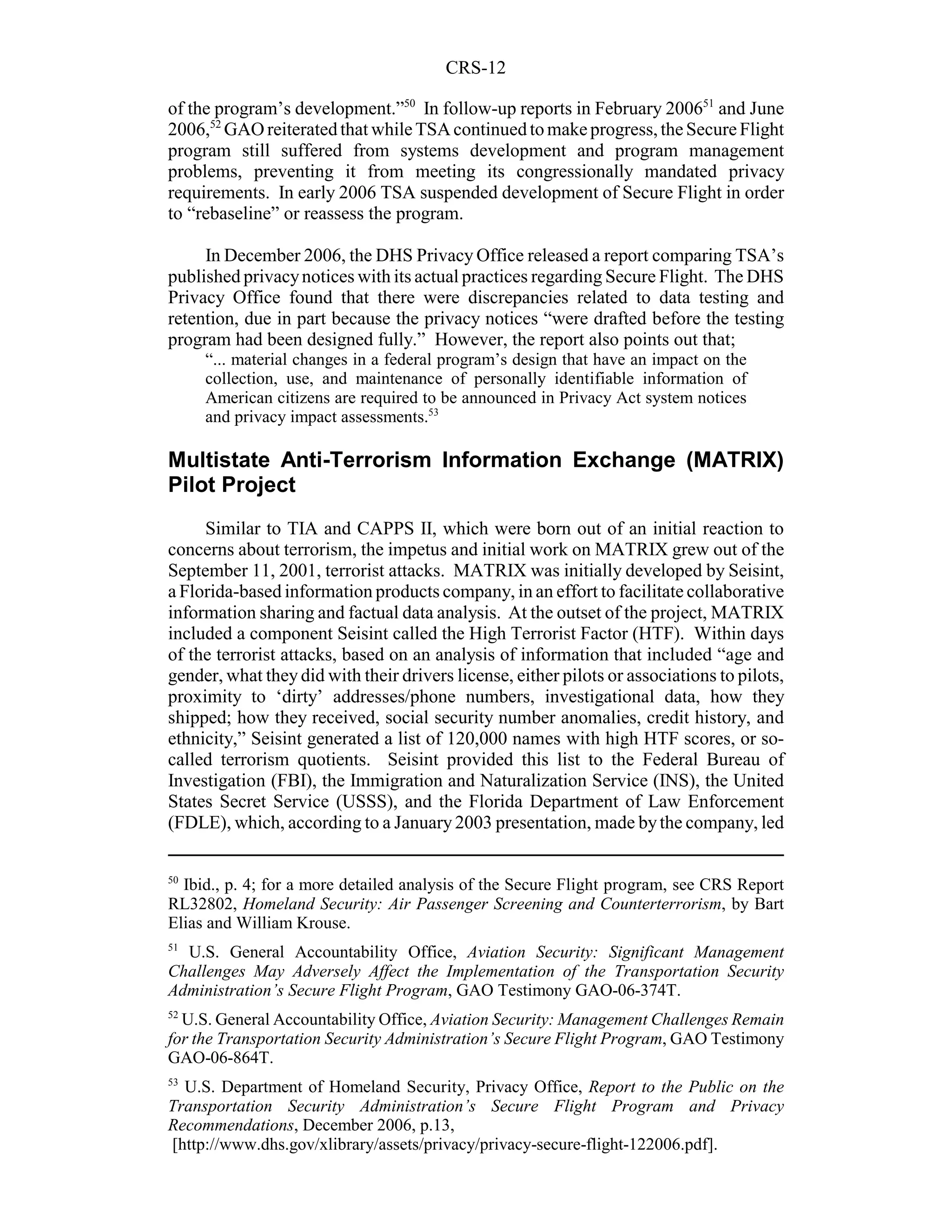 CRS-12

of the program’s development.”50 In follow-up reports in February 200651 and June
2006,52 GAO reiterated that while TSA continued to make progress, the Secure Flight
program still suffered from systems development and program management
problems, preventing it from meeting its congressionally mandated privacy
requirements. In early 2006 TSA suspended development of Secure Flight in order
to “rebaseline” or reassess the program.

     In December 2006, the DHS Privacy Office released a report comparing TSA’s
published privacy notices with its actual practices regarding Secure Flight. The DHS
Privacy Office found that there were discrepancies related to data testing and
retention, due in part because the privacy notices “were drafted before the testing
program had been designed fully.” However, the report also points out that;
     “... material changes in a federal program’s design that have an impact on the
     collection, use, and maintenance of personally identifiable information of
     American citizens are required to be announced in Privacy Act system notices
     and privacy impact assessments.53

Multistate Anti-Terrorism Information Exchange (MATRIX)
Pilot Project
     Similar to TIA and CAPPS II, which were born out of an initial reaction to
concerns about terrorism, the impetus and initial work on MATRIX grew out of the
September 11, 2001, terrorist attacks. MATRIX was initially developed by Seisint,
a Florida-based information products company, in an effort to facilitate collaborative
information sharing and factual data analysis. At the outset of the project, MATRIX
included a component Seisint called the High Terrorist Factor (HTF). Within days
of the terrorist attacks, based on an analysis of information that included “age and
gender, what they did with their drivers license, either pilots or associations to pilots,
proximity to ‘dirty’ addresses/phone numbers, investigational data, how they
shipped; how they received, social security number anomalies, credit history, and
ethnicity,” Seisint generated a list of 120,000 names with high HTF scores, or so-
called terrorism quotients. Seisint provided this list to the Federal Bureau of
Investigation (FBI), the Immigration and Naturalization Service (INS), the United
States Secret Service (USSS), and the Florida Department of Law Enforcement
(FDLE), which, according to a January 2003 presentation, made by the company, led

50
  Ibid., p. 4; for a more detailed analysis of the Secure Flight program, see CRS Report
RL32802, Homeland Security: Air Passenger Screening and Counterterrorism, by Bart
Elias and William Krouse.
51
  U.S. General Accountability Office, Aviation Security: Significant Management
Challenges May Adversely Affect the Implementation of the Transportation Security
Administration’s Secure Flight Program, GAO Testimony GAO-06-374T.
52
  U.S. General Accountability Office, Aviation Security: Management Challenges Remain
for the Transportation Security Administration’s Secure Flight Program, GAO Testimony
GAO-06-864T.
53
  U.S. Department of Homeland Security, Privacy Office, Report to the Public on the
Transportation Security Administration’s Secure Flight Program and Privacy
Recommendations, December 2006, p.13,
[http://www.dhs.gov/xlibrary/assets/privacy/privacy-secure-flight-122006.pdf].
 