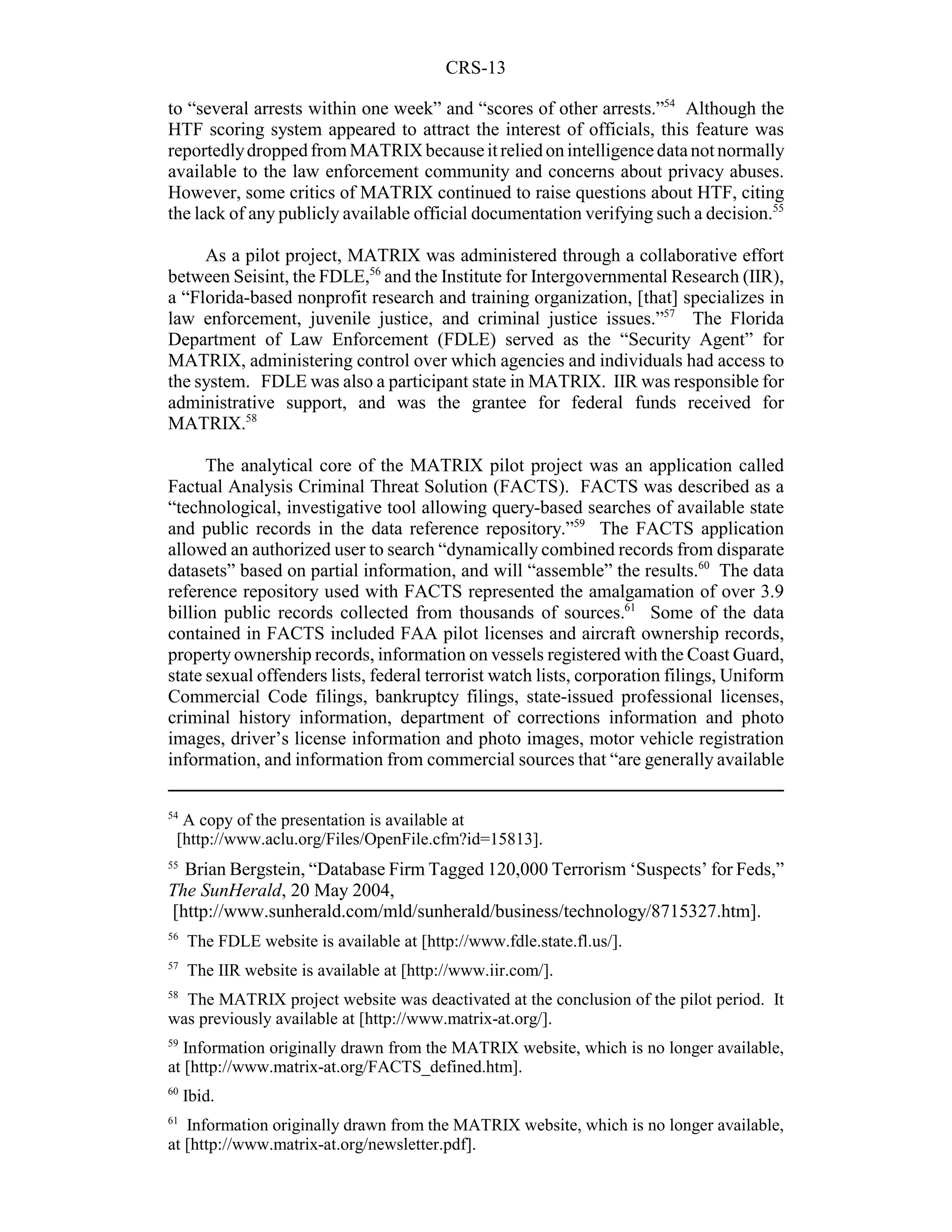 CRS-13

to “several arrests within one week” and “scores of other arrests.”54 Although the
HTF scoring system appeared to attract the interest of officials, this feature was
reportedly dropped from MATRIX because it relied on intelligence data not normally
available to the law enforcement community and concerns about privacy abuses.
However, some critics of MATRIX continued to raise questions about HTF, citing
the lack of any publicly available official documentation verifying such a decision.55

     As a pilot project, MATRIX was administered through a collaborative effort
between Seisint, the FDLE,56 and the Institute for Intergovernmental Research (IIR),
a “Florida-based nonprofit research and training organization, [that] specializes in
law enforcement, juvenile justice, and criminal justice issues.”57 The Florida
Department of Law Enforcement (FDLE) served as the “Security Agent” for
MATRIX, administering control over which agencies and individuals had access to
the system. FDLE was also a participant state in MATRIX. IIR was responsible for
administrative support, and was the grantee for federal funds received for
MATRIX.58

      The analytical core of the MATRIX pilot project was an application called
Factual Analysis Criminal Threat Solution (FACTS). FACTS was described as a
“technological, investigative tool allowing query-based searches of available state
and public records in the data reference repository.”59 The FACTS application
allowed an authorized user to search “dynamically combined records from disparate
datasets” based on partial information, and will “assemble” the results.60 The data
reference repository used with FACTS represented the amalgamation of over 3.9
billion public records collected from thousands of sources.61 Some of the data
contained in FACTS included FAA pilot licenses and aircraft ownership records,
property ownership records, information on vessels registered with the Coast Guard,
state sexual offenders lists, federal terrorist watch lists, corporation filings, Uniform
Commercial Code filings, bankruptcy filings, state-issued professional licenses,
criminal history information, department of corrections information and photo
images, driver’s license information and photo images, motor vehicle registration
information, and information from commercial sources that “are generally available

54
  A copy of the presentation is available at
 [http://www.aclu.org/Files/OpenFile.cfm?id=15813].
55
  Brian Bergstein, “Database Firm Tagged 120,000 Terrorism ‘Suspects’ for Feds,”
The SunHerald, 20 May 2004,
[http://www.sunherald.com/mld/sunherald/business/technology/8715327.htm].
56
     The FDLE website is available at [http://www.fdle.state.fl.us/].
57
     The IIR website is available at [http://www.iir.com/].
58
  The MATRIX project website was deactivated at the conclusion of the pilot period. It
was previously available at [http://www.matrix-at.org/].
59
   Information originally drawn from the MATRIX website, which is no longer available,
at [http://www.matrix-at.org/FACTS_defined.htm].
60
     Ibid.
61
   Information originally drawn from the MATRIX website, which is no longer available,
at [http://www.matrix-at.org/newsletter.pdf].
 