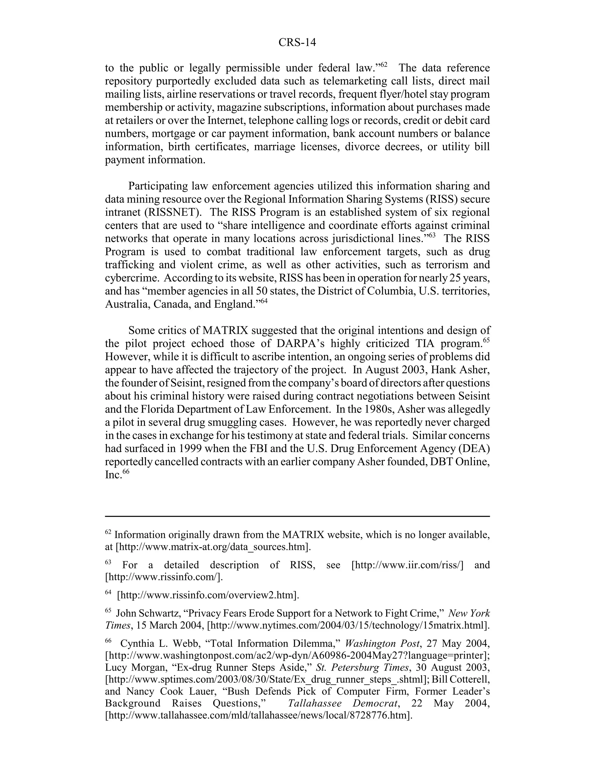 CRS-14

to the public or legally permissible under federal law.”62 The data reference
repository purportedly excluded data such as telemarketing call lists, direct mail
mailing lists, airline reservations or travel records, frequent flyer/hotel stay program
membership or activity, magazine subscriptions, information about purchases made
at retailers or over the Internet, telephone calling logs or records, credit or debit card
numbers, mortgage or car payment information, bank account numbers or balance
information, birth certificates, marriage licenses, divorce decrees, or utility bill
payment information.

      Participating law enforcement agencies utilized this information sharing and
data mining resource over the Regional Information Sharing Systems (RISS) secure
intranet (RISSNET). The RISS Program is an established system of six regional
centers that are used to “share intelligence and coordinate efforts against criminal
networks that operate in many locations across jurisdictional lines.”63 The RISS
Program is used to combat traditional law enforcement targets, such as drug
trafficking and violent crime, as well as other activities, such as terrorism and
cybercrime. According to its website, RISS has been in operation for nearly 25 years,
and has “member agencies in all 50 states, the District of Columbia, U.S. territories,
Australia, Canada, and England.”64

      Some critics of MATRIX suggested that the original intentions and design of
the pilot project echoed those of DARPA’s highly criticized TIA program.65
However, while it is difficult to ascribe intention, an ongoing series of problems did
appear to have affected the trajectory of the project. In August 2003, Hank Asher,
the founder of Seisint, resigned from the company’s board of directors after questions
about his criminal history were raised during contract negotiations between Seisint
and the Florida Department of Law Enforcement. In the 1980s, Asher was allegedly
a pilot in several drug smuggling cases. However, he was reportedly never charged
in the cases in exchange for his testimony at state and federal trials. Similar concerns
had surfaced in 1999 when the FBI and the U.S. Drug Enforcement Agency (DEA)
reportedly cancelled contracts with an earlier company Asher founded, DBT Online,
Inc.66



62
   Information originally drawn from the MATRIX website, which is no longer available,
at [http://www.matrix-at.org/data_sources.htm].
63
    For a detailed description        of   RISS,   see   [http://www.iir.com/riss/]   and
[http://www.rissinfo.com/].
64
     [http://www.rissinfo.com/overview2.htm].
65
  John Schwartz, “Privacy Fears Erode Support for a Network to Fight Crime,” New York
Times, 15 March 2004, [http://www.nytimes.com/2004/03/15/technology/15matrix.html].
66
    Cynthia L. Webb, “Total Information Dilemma,” Washington Post, 27 May 2004,
[http://www.washingtonpost.com/ac2/wp-dyn/A60986-2004May27?language=printer];
Lucy Morgan, “Ex-drug Runner Steps Aside,” St. Petersburg Times, 30 August 2003,
[http://www.sptimes.com/2003/08/30/State/Ex_drug_runner_steps_.shtml]; Bill Cotterell,
and Nancy Cook Lauer, “Bush Defends Pick of Computer Firm, Former Leader’s
Background Raises Questions,”            Tallahassee Democrat, 22 May 2004,
[http://www.tallahassee.com/mld/tallahassee/news/local/8728776.htm].
 