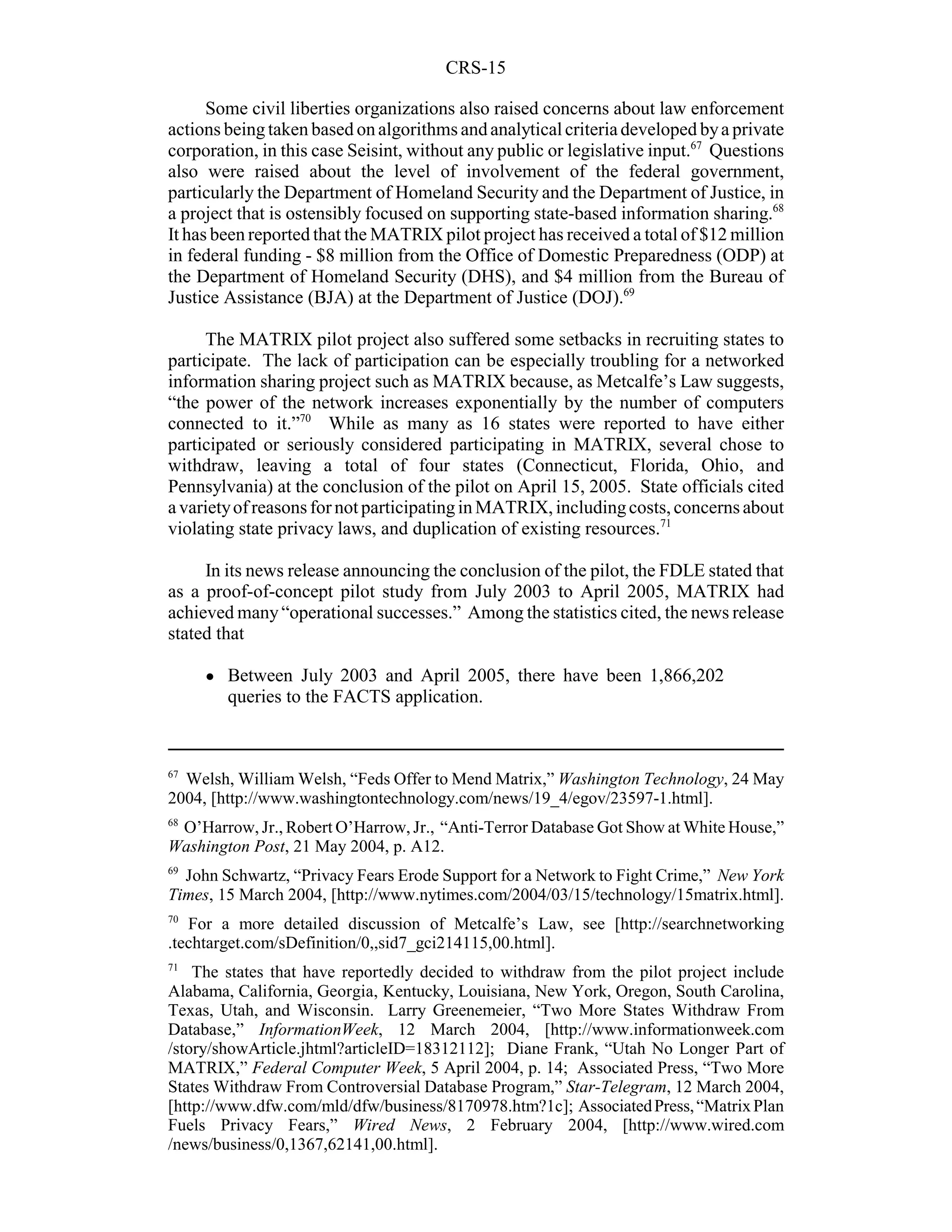 CRS-15

      Some civil liberties organizations also raised concerns about law enforcement
actions being taken based on algorithms and analytical criteria developed by a private
corporation, in this case Seisint, without any public or legislative input.67 Questions
also were raised about the level of involvement of the federal government,
particularly the Department of Homeland Security and the Department of Justice, in
a project that is ostensibly focused on supporting state-based information sharing.68
It has been reported that the MATRIX pilot project has received a total of $12 million
in federal funding - $8 million from the Office of Domestic Preparedness (ODP) at
the Department of Homeland Security (DHS), and $4 million from the Bureau of
Justice Assistance (BJA) at the Department of Justice (DOJ).69

     The MATRIX pilot project also suffered some setbacks in recruiting states to
participate. The lack of participation can be especially troubling for a networked
information sharing project such as MATRIX because, as Metcalfe’s Law suggests,
“the power of the network increases exponentially by the number of computers
connected to it.”70 While as many as 16 states were reported to have either
participated or seriously considered participating in MATRIX, several chose to
withdraw, leaving a total of four states (Connecticut, Florida, Ohio, and
Pennsylvania) at the conclusion of the pilot on April 15, 2005. State officials cited
a variety of reasons for not participating in MATRIX, including costs, concerns about
violating state privacy laws, and duplication of existing resources.71

     In its news release announcing the conclusion of the pilot, the FDLE stated that
as a proof-of-concept pilot study from July 2003 to April 2005, MATRIX had
achieved many “operational successes.” Among the statistics cited, the news release
stated that

     !   Between July 2003 and April 2005, there have been 1,866,202
         queries to the FACTS application.



67
  Welsh, William Welsh, “Feds Offer to Mend Matrix,” Washington Technology, 24 May
2004, [http://www.washingtontechnology.com/news/19_4/egov/23597-1.html].
68
 O’Harrow, Jr., Robert O’Harrow, Jr., “Anti-Terror Database Got Show at White House,”
Washington Post, 21 May 2004, p. A12.
69
  John Schwartz, “Privacy Fears Erode Support for a Network to Fight Crime,” New York
Times, 15 March 2004, [http://www.nytimes.com/2004/03/15/technology/15matrix.html].
70
   For a more detailed discussion of Metcalfe’s Law, see [http://searchnetworking
.techtarget.com/sDefinition/0,,sid7_gci214115,00.html].
71
    The states that have reportedly decided to withdraw from the pilot project include
Alabama, California, Georgia, Kentucky, Louisiana, New York, Oregon, South Carolina,
Texas, Utah, and Wisconsin. Larry Greenemeier, “Two More States Withdraw From
Database,” InformationWeek, 12 March 2004, [http://www.informationweek.com
/story/showArticle.jhtml?articleID=18312112]; Diane Frank, “Utah No Longer Part of
MATRIX,” Federal Computer Week, 5 April 2004, p. 14; Associated Press, “Two More
States Withdraw From Controversial Database Program,” Star-Telegram, 12 March 2004,
[http://www.dfw.com/mld/dfw/business/8170978.htm?1c]; Associated Press, “Matrix Plan
Fuels Privacy Fears,” Wired News, 2 February 2004, [http://www.wired.com
/news/business/0,1367,62141,00.html].
 